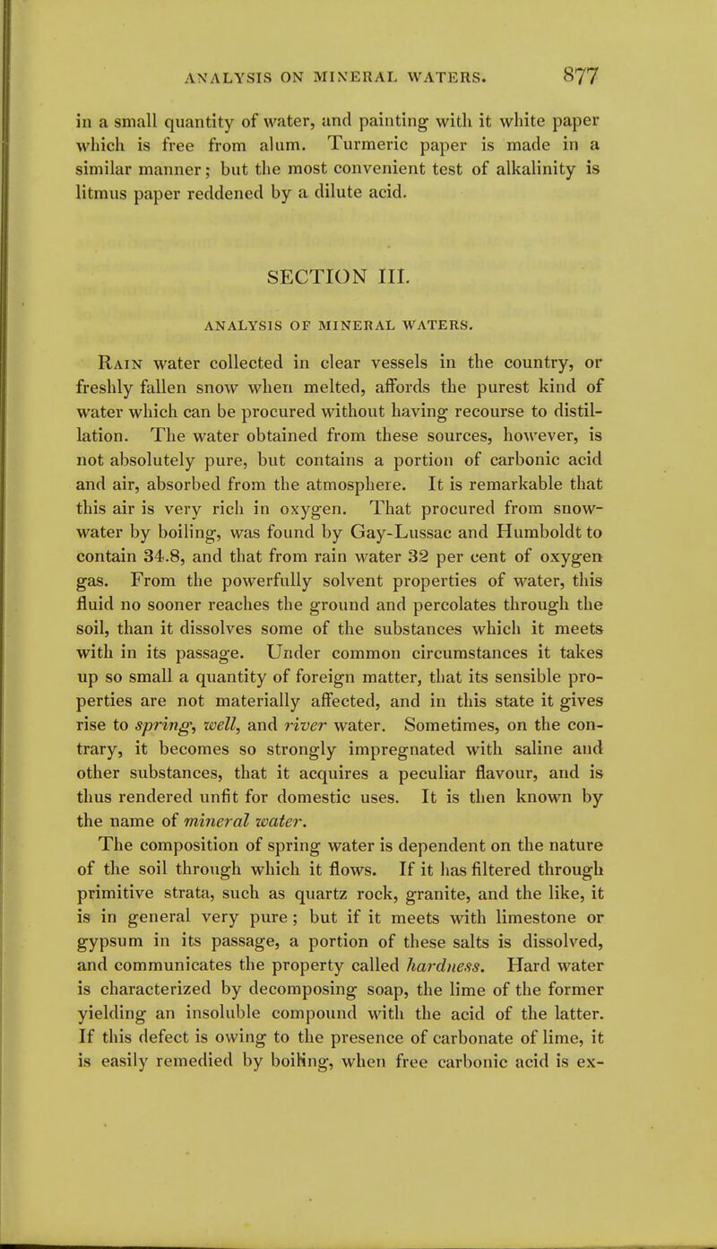 in a small quantity of water, and painting witli it white paper which is free from alum. Turmeric paper is made in a similar manner; but the most convenient test of alkalinity is litmus paper reddened by a dilute acid. SECTION III. ANALYSIS OF MINERAL WATERS. Rain water collected in clear vessels in the country, or freshly fallen snow when melted, aifords the purest kind of water which can be procured without having recourse to distil- lation. The water obtained from these sources, hoAvever, is not absolutely pure, but contains a portion of carbonic acid and air, absorbed from the atmosphere. It is remarkable that this air is very rich in oxygen. That procured from snow- water by boiling, was found by Gay-Lussac and Humboldt to contain 34.8, and that from rain water 32 per cent of oxygen gas. From the powerfully solvent properties of water, this fluid no sooner reaches the ground and percolates through the soil, than it dissolves some of the substances which it meets with in its passage. Under common circumstances it takes up so small a quantity of foreign matter, that its sensible pro- perties are not materially affected, and in this state it gives rise to spring, well, and river water. Sometimes, on the con- trary, it becomes so strongly impregnated with saline and other substances, that it acquires a peculiar flavour, and is thus rendered unfit for domestic uses. It is then known by the name of mineral water. The composition of spring water is dependent on the nature of the soil through which it flows. If it has filtered through primitive strata, such as quartz rock, granite, and the like, it is in general very pure ; but if it meets with limestone or gypsum in its passage, a portion of these salts is dissolved, and communicates the property called hardness. Hard water is characterized by decomposing soap, the lime of the former yielding an insoluble compound with the acid of the latter. If this defect is owing to the presence of carbonate of lime, it is easily remedied by boiKng, when free carbonic acid is ex-