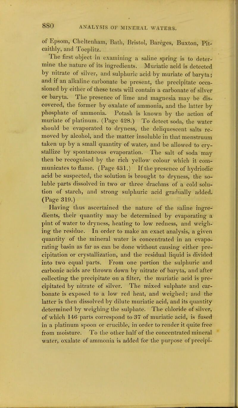 of Epsom, Cheltenham, Bath, Bristol, Bareges, Buxton, Pit- caithly, and Toeplitz. The first object in examining a saline spring is to deter- mine the nature of its ingredients. Muriatic acid is detected by nitrate of silver, and sulphuric acid by muriate of baryta ; and if an alkaline carbonate be present, the precipitate occa- sioned by either of these tests will contain a carbonate of silver or baryta. The presence of lime and magnesia may be dis- covered, the former by oxalate of ammonia, and the latter by phosphate of ammonia. Potash is known by the action of muriate of platinum. (Page 428.) To detect soda, the water should be evaporated to dryness, the deliquescent salts re- moved by alcohol, and the matter insoluble in that menstruum taken up by a small quantity of water, and be allowed to cry- stallize by spontaneous evaporation. The salt of soda may then be recognised by the rich yellow colour which it com- municates to flame. (Page 431.) If the presence of hydriodic acid be suspected, the solution is brought to dryness, the so- luble parts dissolved in two or three drachms of a cold solu- tion of starch, and strong sulphuric acid gradually added. (Page 319.) Having thus ascertained the nature of the saline ingre- dients, their quantity may be determined by evaporating a pint of water to dryness, heating to low redness, and weigh- ing the residue. In order to make an exact analysis, a given quantity of the mineral water is concentrated in an evapo- rating basin as far as can be done without causing either pre- cipitation or crystallization, and the residual liquid is divided into two equal parts. From one portion the sulphuric and carbonic acids are thrown down by nitrate of baryta, and after collecting the precipitate on a filter, the muriatic acid is pre- cipitated by nitrate of silver. The mixed sulphate and car- bonate is exposed to a low red heat, and weighed; and the latter is then dissolved by dilute muriatic acid, and its quantity determined by weighing the sulphate. The chloride of silver, of which 146 parts correspond to 37 of muriatic acid, is fused in a platinum spoon or crucible, in order to render it quite free from moisture. To the other half of the concentrated mineral water, oxalate of ammonia is added for the purpose of precipi-