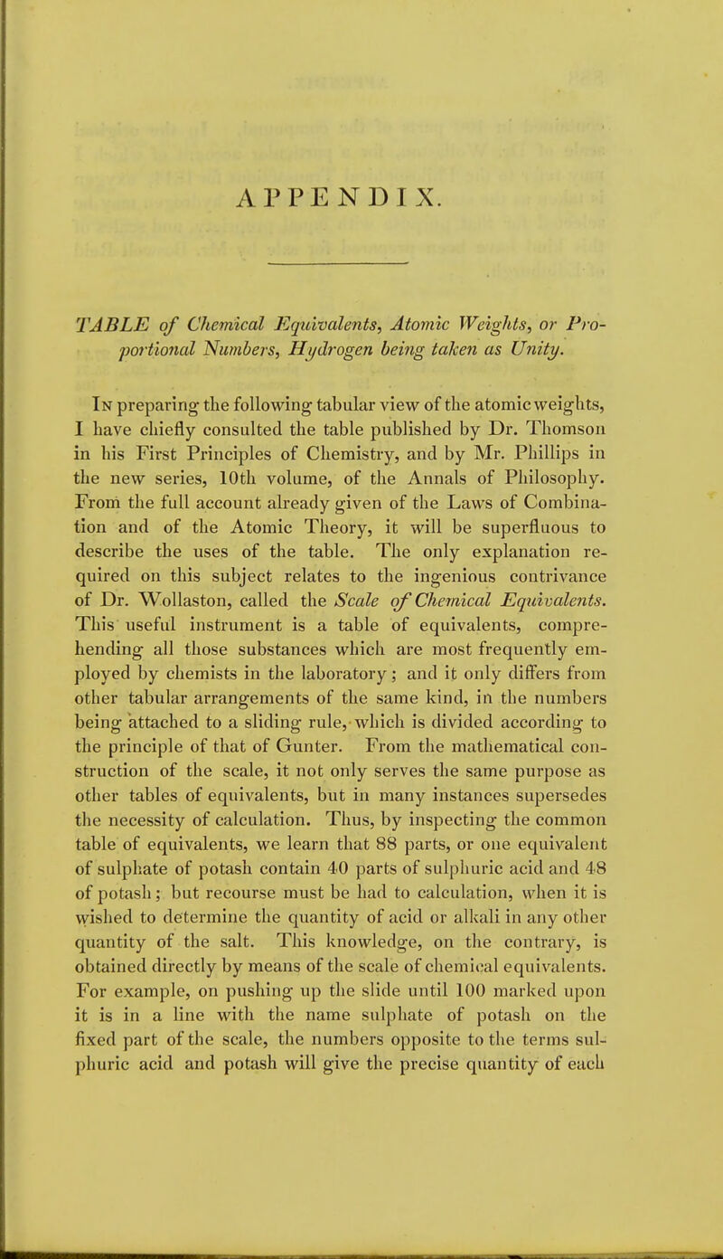 APPENDIX. TABLE of Chemical Equivalents, Atomic Weights, or Pro- portional Numbers, Hydi'ogen being taken as Unity. In preparing tlie following tabular view of the atomic weights, I have chiefly consulted the table published by Dr. Thomson in his First Principles of Chemistry, and by Mr. Phillips in the new series, 10th volume, of the Annals of Philosophy. From the full account already given of the Laws of Combina- tion and of the Atomic Theory, it will be superfluous to describe the uses of the table. The only explanation re- quired on this subject relates to the ingenious contrivance of Dr. WoUaston, called the Scale of Chemical Eqtiivalents. This useful instrument is a table of equivalents, compre- hending all those substances which are most frequently em- ployed by chemists in the laboratory; and it only differs from other tabular arrangements of the same kind, in the numbers being attached to a sliding rule,'which is divided according to the principle of that of Gunter. From the mathematical con- struction of the scale, it not only serves the same purpose as other tables of equivalents, but in many instances supersedes the necessity of calculation. Thus, by inspecting the common table of equivalents, we learn that 88 parts, or one equivalent of sulphate of potash contain 40 parts of sulphuric acid and 48 of potash; but recourse must be had to calculation, when it is \Yished to determine the quantity of acid or alkali in any other quantity of the salt. This knowledge, on the contrary, is obtained directly by means of the scale of chemical equivalents. For example, on pushing up the slide until 100 marked upon it is in a line with the name sulphate of potash on the fixed part of the scale, the numbers opposite to the terms sul- phuric acid and potash will give the precise quantity of each