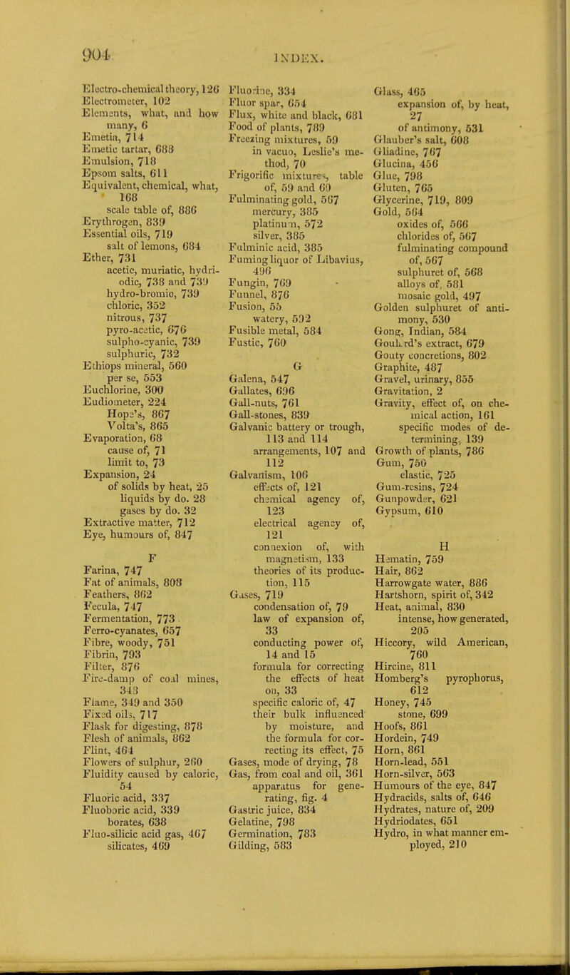 90h Electro-chemical theory, 126 Electrometer, 102 Elements, what, and how many, 6 Emetia, 714 Eiivetic tartar, C88 Emulsion, 718 Epsom salts, G11 Equivalent, chemical, what, 168 scale table of, 886 Erythrogen, 839 Essential oils, 719 salt of lemons, 684 Ether, 731 acetic, muriatic, hydri- odic, 738 and 73!J hydro-bromio, 731) chloric, 352 nitrous, 7^7 pyro-acetic, 676 sulpho-cyanic, 730 sulphuric, 732 Ethiops miner^, 560 per se, 553 Euchlorine, 300 Eudiometer, 224 Hope's, 867 Volta's, 865 Evaporation, 68 cause of, 71 limit to, 73 Expansion, 24 of solids by heat, 25 liquids by do. 28 gases by do. 32 Extractive matter, 712 Eye, humours of, 847 F Farina, 747 Fat of animals, 808 Feathers, 862 Fecula, 747 Fermentation, 773 . Ferro-cyanates, 657 Fibre, woody, 751 Fibrin, 793 Filter, 876 Fire-damp of co.il mines, 34!{ Flame, 349 and 350 Fix:;d oils, 717 Flask for digesting, 878 Flesh of animals, 862 FUnt, 464 Flowers of sulphur, 260 Fluidity caused by caloric, 64 Fluoric acid, 337 Fluoboric acid, 339 borates, 638 Fluo-silicic acid gas, 467 silicates, 469 Fluorine, 334 Fluor spar, 654 Flux, white and black, 681 Food of plants, 789 Freezing mixtures, 59 in vacuo, Leslie's me- thod, 70 Frigorific mixtures, table of, 59 and 60 Fulminating gold, 567 mercury, 385 platinu-n, 572 silver, 385 Fulminic acid, 385 Fuming liquor of Libavius, 496 Fungin, 769 Funnel, 876 Fusion, 55 watery, 592 Fusible metal, 584 Fustic, 760 G Galena, 547 Gallates, 696 Gall-nuts, 761 Gall-stones, 839 Galvanic battery or trough, 113 and 114 arrangements, 107 and 112 Galvanism, 106 effects of, 121 chsmical agency of, 123 electrical agency of, 121 connexion of, with magnetism, 133 theories of its produc- tion, 115 Gases, 719 condensation of, 79 law of expansion of, 33 conducting power of, 14 and 15 formula for correcting the effects of heat on, 33 specific caloric of, 47 their bulk influsnced by moisture, and the formula for cor- recting its effect, 75 Gases, mode of drying, 78 Gas, from coal and oil, 361 apparatus for gene- rating, fig. 4 Gastric juice, 834 Gelatine, 798 Germination, 783 Gilding, 583 Glass, 465 expansion of, by lieat, 27 of antimony, 531 Glauber's salt, 608 Gliadine, 767 Glucina, 456 Glue, 798 Gluten, 765 Glycerine, 719, 809 Gold, 564 oxides of, 566 chlorides of, 567 fulminating compound of, 567 sulphuret of, 568 alloys of, 581 mosaic gold, 497 Golden sulphuret of anti- mony, 530 Gong, Indian, 584 Goukrd's extract, 679 Gouty concretions, 802 Graphite, 487 Gravel, urinary, 855 Gravitation, 2 Gravity, effect of, on che- mical action, 161 specific modes of de- termining., 139 Growth of plants, 786 Gum, 750 elastic, 725 Gum-rcsins, 724 Gunpowder, 621 Gypsum, 610 H Himatin, 759 Hair, 862 Harrowgate water, 886 Hartshorn, spirit of, 342 Heat, animal, 830 intense, how generated, 205 Hiccory, wild American, 760 Hircine, 811 Homberg's pyrophorus, 612 Honey, 745 stone, 699 Hoofs, 861 Hordein, 749 Horn, 861 Horn-lead, 551 Horn-silver, 563 Humours of the eye, 847 Hydracids, salts of, 646 Hydrates, nature of, 209 Hydriodates, 651 Hydro, in what manner em- ployed, 210