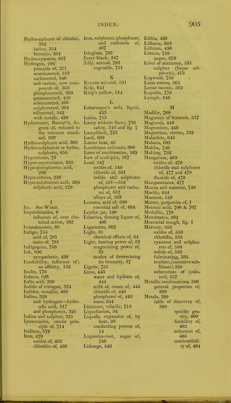 Hydro-carburet of chlorine, 352 iodine, 354 bromine, 354 llyilro-cyanates, G57 Hydrogen, 202 peroxide of, 211 arseniuretted, 512 carburetted, 346 and carbon, new com- pounds of, 355 phosplmretted, 3G9 potassuretted, 4'29 seleniuretted, 368 sulphuretted, 364 telluretted, 542 with metals, 420 Hydrometer, Baumfe's, de- grees of, reduced to the common stand- ard, 898 Hydro-sulphuric acid, 366 Hydro-sulphurets or hydro- sulphates, 655 Hygrometer, 76 Hyper-oxymuriates, 625 Hypo-phosphorous acid, 280 Hypo-nitrous, 236 Hypo-sulphurous acid, 269 sulphuric acid, 270 I Ice. See Water. Imponderables, 6 influence of, over che- mical action, 162 Incandescence, 85 Indigo, 755 acid of, 701 resin of, 701 Indigogene, 758 Ink, 696 sympathetic, 499 Insolubility, influence of; on affinity, 152 Inulin, 770 lodates, (>26 Iodic acid, 320 Iodide of nitrogen, 324 Iodides, metallic, 409 Iodine, 320 and hydrogen—hydri- odic acid, 317 and phosphorus, 325 Iodine and sulphur, 325 Ipecacuanha, emetic prin- ciple of, 714 Iridium, 576 Iron, 479 oxides of, 483 chlorides of, 486 Iron, sulphuret, phosphuret, and carburets of, 487 Isinglass, 798 Ivory black, 247 Jelly, animal, 798 vegetable, 751 K Kcrmes mineral, 531 Kl ip, 641 King's yellow, 514 L Labarraque's soda liquid, 433 Lakes, 753 Lamp without flame, 736 safety, 348 and fig. 7 Lampblack, 723 Lard, 809 Latent heat, 45 Lateritious sediment, 806 Laws of combination, 163 Law of multiples, 167 Lead, 547 oxides of, 549 chloride of, 551 iodide and sulphuret of, 551—552 phosphuret and carbu- ret of, 552 alloys of, 583 Lemons, acid of, 690 essential salt of, 684 licyden jar, 100 liibavius, fuming liquor of, 496 Ligaments, 862 Light, 81 chemical effects of, 84 Light, heating power of, 83 magnetizing power of, 85 modes of determining its intensity, 87 Lignin, 751 Lime, 443 water and hydrate of, 444 milk of, cream of, 444 chloride of, 446 phosphuret of, 448 stone, 644 liiniment, volatile, 718 Liquefaction, 54 Liquids, expansion of, by heat, 28 conducting powers of, 14 Liquorice-root, sugar of, 746 Litharge, 549 Lithia, 436 liithates, 803 Lithium, 436 Litmus, 759 paper, 876 Liver of antimony, 531 sulphur (hepar sul- phuris), 413 Logwood, 759 Ijuna cornea, 563 Lunar caustic, 562 Lupulin, 770 Lymph, 846 M JMadder, 760 Magistery of bismuth, 537 Magnesia, 448 Magnesium, 448 Magnetism, electro, 132 JMalachite, 645 Malates, 692 Maltha, 740 Malting, 784 Manganese, 469 oxides of, 470 chloride and sulphuret of, 477 and 479 fluoride of, 478 Manganesiates, 477 Manna and mannite, 746 Marble, 644 Massicot, 549 Matter, properties of, 1 Meconic acid, 700 & 707 Medullin, 770 Membranes, 862 Mercurial trough, fig. 1 Mercury, 552 oxides of, 553 chlorides, 555 cyanuret and sulphu- rets of, 559 iodide of, 558 fulminating, 385 muriate, (corrosive sub- limate) 555 submuriate of (calo- mel, 557 Metallic combinations, 580 general properties of, 399 Metals, 399 table of discovery of, 399 specific gra- vity, 400 fusibility of, 402 reduction of, 405 combustibili- ty of, 404