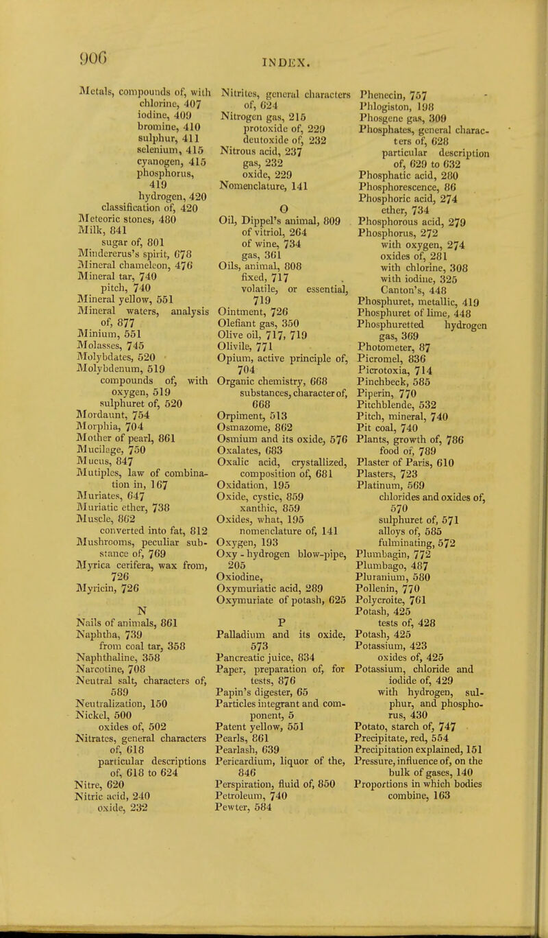 Metals, compouncls of, with chlorine, 407 iodine, 409 bromine, 410 sulphur, 411 selenium, 415 cyanogen, 415 phosphorus, 419 hydrogen, 420 classification of, 420 ]\Ietcoric stones, 480 Milk, 841 sugar of, 801 Mindererus's spirit, G78 Mineral chameleon, 476' Mineral tar, 740 pitch, 740 Mineral yellow, 551 Mineral waters, analysis of, 877 Minium, 551 Molasses, 745 Molybdates, 520 Molybdenum, 519 compounds of, with oxygen, 519 sulphuret of, 520 Jlordaunt, 754 Morphia, 704 Mother of pearl, 861 Mucilage, 750 Mucus, 847 Mutii)les, law of combina- tion in, 167 Muriates, 647 IMuriatic ether, 738 Muscle, 862 converted into fat, 812 Mushrooms, peculiar sub- stance of, 769 Myrica cerifera, wax from, 726 Myiicin, 726 N Nails of animals, 861 Naphtha, 739 from coal tar, 358 Naphthaline, 358 Narcotine, 708 Neutral salt, characters of, 589 Neutralization, 150 Nickel, 500 oxides of, 502 Nitrates, general characters of, 618 particular descriptions of, 618 to 624 Nitre, 620 Nitric acid, 240 oxide, 232 Nitrites, general characters of, 624 Nitrogen gas, 215 protoxide of, 229 deutoxide of, 232 Nitrous acid, 237 gas, 232 oxide, 229 Nomenclature, 141 O Oil, Dippel's animal, 809 of vitriol, 264 of wine, 734 gas, 361 Oils, animal, 808 fixed, 717 volatile, or essential, 719 Ointment, 726 Olefiant gas, 350 Olive oil, 717, 719 OUvile, 771 Opium, active principle of, 704 Organic chemistry, 668 substances, character of, 668 Orpiment, 513 Osmazome, 862 Osmium and its oxide, 576 Oxalates, 683 Oxalic acid, crystallized, composition of, 681 Oxidation, 195 Oxide, cystic, 859 xanthic, 859 Oxides, what, 195 nomenclature of, 141 Oxj^gen, 193 Oxy - hydrogen blow-pipe, 205 Oxiodine, Oxymuriatic acid, 289 Oxymuriate of potash, 625 P Palladium and its oxide. 573 Pancreatic juice, 834 Paper, preparation of, for tests, 876 Papin's digester, 65 Particles integrant and com- ponent, 5 Patent yellow, 501 Pearls, 861 Pearlash, 639 Pericardium, liquor of the, 846 Perspiration, fluid of, 850 Petroleum, 740 Pewter, 584 Phenecin, 757 Plilogiston, 198 Phosgene gas, 300 Phosphates, general charac- ters of, 628 particular description of, 629 to 632 Phosphatic acid, 280 Phosphorescence, 86 Phosphoric acid, 274 ether, 734 Phosphorous acid, 279 Phosphorus, 272 with oxygen, 274 oxides of, 281 with chlorine, 308 with iodine, 325 Canton's, 448 Phosphuret, metallic, 419 Phosphuret of lime, 448 Phosphuretted hydrogen gas, 369 Photometer, 87 Picromel, 836 Picrotoxia, 714 Pinchbeck, 585 Piperin, 770 Pitchblende, 532 Pitch, mineral, 740 Pit coal, 740 Plants, growth of, 786 food of, 789 Plaster of Paris, 610 Plasters, 723 Platinum, 569 chlorides and oxides of, 570 sulphuret of, 571 alloys of, 585 fulminating, 572 Plumbagin, 772 Plumbago, 487 Pluranium, 580 Pollenin, 770 Polycroite, 761 Potash, 425 tests of, 428 Potash, 425 Potassium, 423 oxides of, 425 Potassium, chloride and iodide of, 429 with hydrogen, sul- phur, and phospho- rus, 430 Potato, starch of, 747 Precipitate, red, 554 Precipitation explained, 151 Pressure, influence of, on the bulk of gases, 140 Proportions in which bodies combine, 163