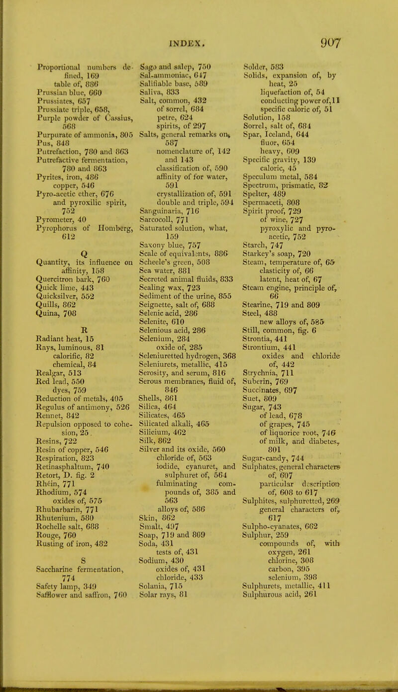 Proportional numbers ilc- fincil, 1G9 table of, 880 Prussian blue, (iO'O Prussiates, Go^ Prussiate triple, 658, Purple powder of (^assius, 568 Purpurate of ammonia, 805 Pus, 848 Putrefaction, 780 and 863 Putrefactive fermentation, 780 and 863 Pyrites, iron, 486 copper, 546 Pyro-acetic ether, 676 and pyroxilic spirit, 752 Pyrometer, 40 Pyrophorus of Homberg, 612 Q Quantity, its influence on affinity, 158 Quercitron bark, 760 Quick lime, 443 Quicksilver, 552 Quills, 862 Quina, 708 R Radiant heat, 15 Rays, luminous, 81 calorific, 82 chemical, 84 Realgar, 513 Red lead, 550 dyes, 75.9 Reduction of metals, 405 Regulus of antimony, 526 Rennet, 842 Repulsion opposed to cohe- sion, 25. Resins, 722 Resin of copper, 546 Respiration, 823 Retinasphaltum, T'iO Retort, D. fig. 2 Rhein, 771 Rhodium, 574 oxides of, 575 Rhubarbarin, 771 Rhutenium, 580 Rochelle salt, 688 Rouge, 760 Rusting of iron, 482 S Saccharine fermentation, 774 Safety lamp, 349 Safflower and saffron, TGO Sago and salep, 750 Sal-ammoniac, 647 Salifiable base, 68!) Saliva, 833 Salt, common, 432 of sorrel, 684 petre, 624 spirits, of 297 Salts, genenU remarks on* 587 nomenclature of, 142 and 143 classification of, 590 affinity of for water, 591 crystallization of, 591 double and triple, 594 San guin aria, 716 SarcocoU, 771 Saturated solution, what, 159 Saxony blue, 757 Scale of equivalents, 886 Scheele's green, 508 Sea water, 881 Secreted animal fluids, 833 Sealing wax, 723 Sediment of the urine, 855 Seignette, salt of, 688 Selenicacid, 286 Selenite, 610 Selenious acid, 286 Selenium, 284 oxide of, 285 Seleniuretted hydrogen, 368 Seleniurets, metallic, 415 Serosity, and serum, 816 Serous membranes, fluid of, 846 SheUs, 861 Silica, 464 Silicates, 465 Silicated alkali, 465 Silicium, 402 Silk, 862 Silver and its oxide, 560 chloride of, 563 iodide, cyanurct, and sulphuret of, 564 fulminating com- pounds of, 385 and 563 alloys of, 586 Skin, 862 Smalt, 497 Soap, 719 and 809 Soda, 431 tests of, 431 Sodium, 430 oxides of, 431 chloride, 433 Solania, 715 Solar rays, 81 Solder, 583 Solids, expansion of, by heat, 25 liquefaction of, 54 conducting power of, 11 specific caloric of, 51 Solution, 158 Sorrel, salt of, 684 Spar, Iceland, 644 fluor, 654 heavy, 609 Specific gravity, 139 caloric, 45 Speculum metal, 584 Spectrum, prismatic, 82! Spelter, 489 Spermaceti, 808 Spirit proof, 729 of wine, 727 pyroxylic and pyro- acetic, 752 Starch, 747 Starkey's soap, 720 Steam, temperature of, 65f elasticity of, 66 latent, heat of, 67 Steam engine, principle of, 66 Stearine, 719 and 809 Steel, 488 new alloys of, 58& Still, common, fig. 6 Strontia, 441 Strontium, 441 oxides and chloride of, 442 Strychnia, 711 Suberin, 769 Succinates, 697 Suet, 809 Sugar, 743 of lead, 678 of grapes, 745 of liquorice root, 746 of milk, and diabetes, 801 Sugar-candy, 744 Sulphates, general characters of, 607 particular dcscriptioti of, 608 to 617 Sulphites, sulphuretted, 269 general characters of, 617 Sulpho-cyanates, 662 Sulphur, 259 compounds of, witli oxygen, 261 chlorine, 308 carbon, 395 selenium, 398 Sulphurets, metallic, 411 Sulpliurous acid, 261