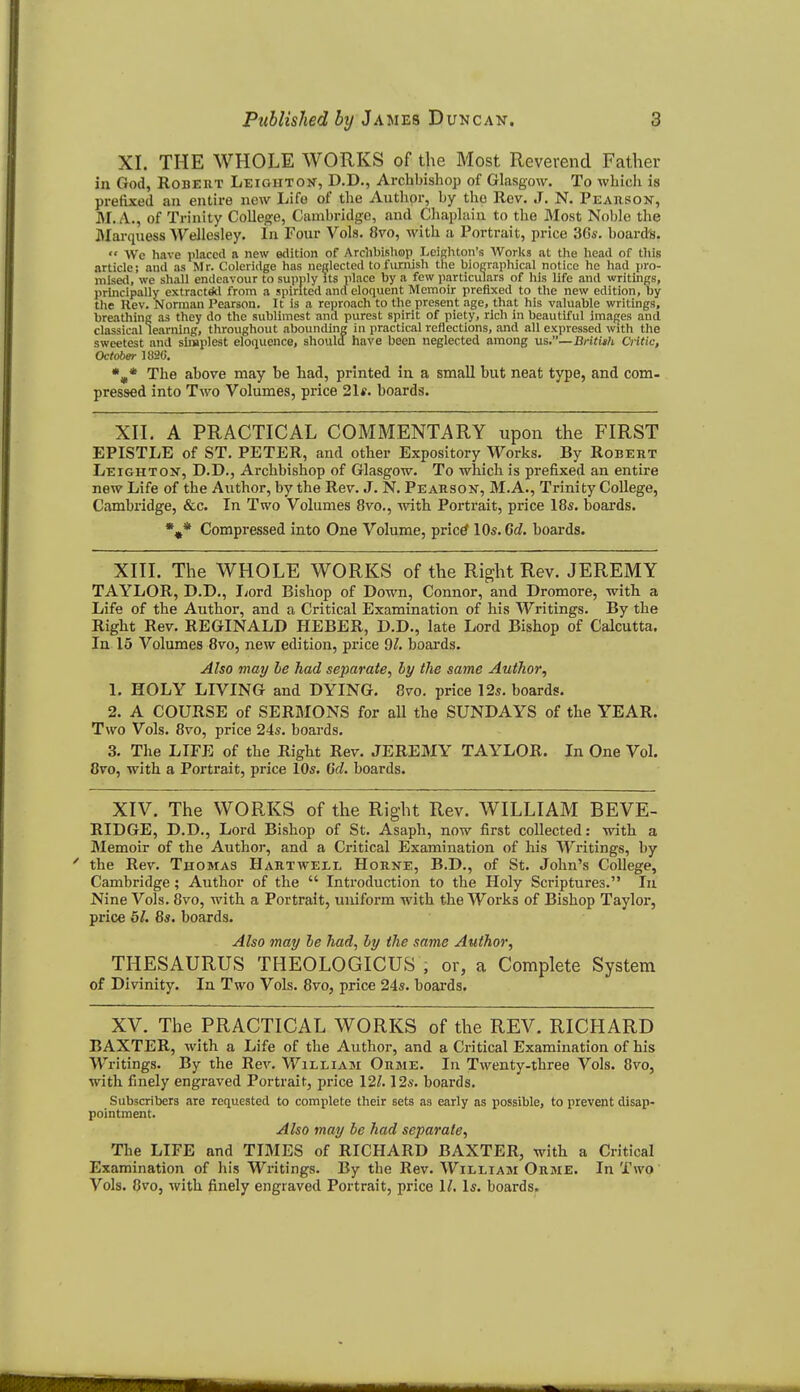 XI. THE WHOLE WORKS of the Most Reverend Father in God, RoBEUT Leiohtok, D.D., Archbishop of Glasgow. To which is prefixed an entire new Life of the Author, by the Rev. J. N. Peahson-, M. A., of Trinity College, Cambridge, and Chaplain to the Most Noble the Warquess Wellesley. In Four Vols. 8vo, with a Portrait, price 3Gs. board's.  Wc have placed a new etlition of Archbisliop LeiBhton's Works at the head of tliis article; and as Mr. Coleridge has nefflected to furnish the biographical notice he had pro- nilsetl, we shall endeavour to supply its place by a few particulars of his life and writings, principally extract*! from a spirited and eloquent Memoir prefixed to the new edition, by tlie Rev. Norman Pearson. It is a reproach to the present age, that his valuable writings, breatliing as they do the sublimest and purest spirit of piety, rich in beautiful imaj^es and classical learning, throughout abounding in practical reflections, and all expressed with the sweetest and slrnplest eloquence, should have been neglected among \is,—Britith Critic, October 1820. The above may be had, printed in a small but neat type, and com- pressed into Two Volumes, price 21*. boards. XII. A PRACTICAL COMMENTARY upon the FIRST EPISTLE of ST. PETER, and other Expository Works. By Robert Leighton, D.D., Archbishop of Glasgow. To which is prefixed an entire new Life of the Author, by the Rev. J. N. Peabsok, M.A., Trinity College, Cambridge, &c. In Two Volumes 8vo., -with Portrait, price 18s. boai'ds. Compressed into One Volume, prictf 10s. 6d. boards. XIII. The WHOLE WORKS of the Right Rev. JEREMY TAYLOR, D.D., I;ord Bishop of Do^vn, Connor, and Dromore, with a Life of the Author, and a Critical Examination of his Writings. By the Right Rev. REGINALD HEBER, D.D., late Lord Bishop of Calcutta. In 15 Volumes 8vo, new edition, price 9^. boards. Also may be had separate, by the same Author, 1. HOLY LIVING and DYING. 8vo. price 12s. boards. 2. A COURSE of SERMONS for all the SUNDAYS of the YEAR. Two Vols. 8vo, price 24s. boards. 3. The LIFE of the Right Rev. JEREMY TAYLOR. In One Vol. Ovo, with a Portrait, price 10s. 6d. boards. XIV. The WORKS of the Right Rev. WILLIAM BEVE- RIDGE, D.D., Lord Bishop of St. Asaph, now iirst collected: with a Memoir of the Author, and a Critical Examination of his Writings, by the Rev. Thomas Hartwell Horne, B.D., of St. John's College, Cambridge; Author of the  Introduction to the Holy Scriptures. In Nine Vols. 8vo, with a Portrait, uniform with the Works of Bishop Taylor, price 5/. 8s. boards. Also may be had, by the same Author, THESAURUS THEOLOGICUS , or, a Complete System of Divinity. In Two Vols. 8vo, price 24s. boards. XV. The PRACTICAL WORKS of the REV. RICHARD BAXTER, with a Life of the Author, and a Critical Examination of his Writings. By the Rev, William Orme. In Twenty-three Vols. 8vo, with finely engraved Portrait, price 12^. 12s. boards. Subscribers <nre requested to complete their sets as early as possible, to prevent disap- pointment. Also may be had separate. The LIFE and TIMES of RICHARD BAXTER, with a Critical Examination of his Writings. By the Rev. William Orme. In Two Vols. 8vOj with finely engraved Portrait, price 1/. Is. boards.