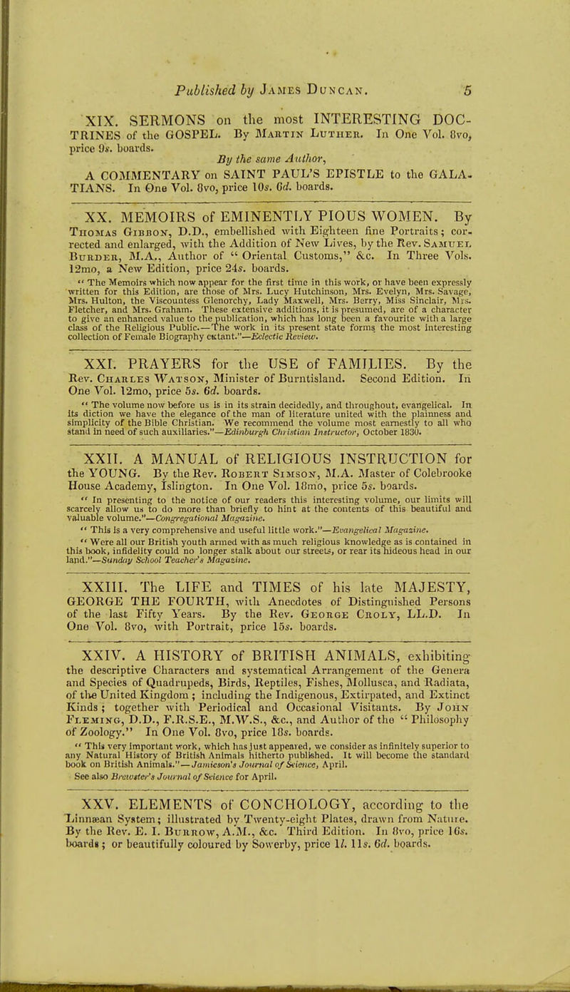 XIX. SERMONS on tlie most INTERESTING DOC- TRINES of the GOSPEL. By Martin Luther. In One Vol. 8vo, price 9s. boards. JBj/ the same Aullior, A COMMENTARY on SAINT PAUL'S EPISTLE to the GALA- TIANS. In One Vol. Ovo, price lOs. Qd. boards. XX. MEMOIRS of EMINENTLY PIOUS WOMEN. By Thomas Gibbok, D.D., embellished with Eighteen fine Portraits; cor- rected and enlarged, with the Addition of New Lives, by the Rev. Samuel BuRDER, M.A., Author of  Oriental Customs, &c. In Three Vols. 12mo, a New Edition, price 24*. boards.  The Memoirs vfhich now appear for the first time in this work, or have been expressly written for this Edition, are those of Mrs. Lucy Hutchinson, Mrs. Evelyn, Mrs. Savage, Mrs. Hulton, the Viscountess Glenorchy, Lady Maxwell, Mrs. Berry, Miss Sinclair, Mrs. Fletcher, and Mrs. Graham. These extensive additions, it is presumed, are of a character to give an enhanced value to the publication, which has long been a favourite with a large class of the Religious Public.—The work in its present state forms the most interesting collection of Female Biography ciitant.—Eclectic Review. XXI. PRAYERS for the USE of FAMILIES. By the Rev. Charles Watson, Minister of Burntisland. Second Edition. In One Vol. 12mo, price 5s. (id. boards.  The volume now before us is in its strain decidedly, and throughout, evangelical. In Its diction we have the elegance of the man of literature united with the plaiimess and simplicity of the Bible Christian. We recommend the volume most earnestly to all who stand In need of such auxiliaries.—EdiViiuj-^-ft Christian Instructor, October 1830. XXII. A MANUAL of RELIGIOUS INSTRUCTION for the YOUNG. By the Rev. Robert Simson, M.A. Master of Colebrooke House Academy, Islington. In One Vol. 18mo, price 5s. boards.  In presenting to the notice of our readers this interesting volume, our limits will scarcely allow us to do more than briefly to hint at the contents of this beautiful and valuable volume.—Congregational Magazine.  This Is a very comprehensive and useful little work.—Evangelical Magazine.  Were all our British youth armed with as much religious knowledge as is contained in this book, infidelity could no longer stalk about our streets, or rear its nideous head in our land.—Sunday School Teacher's Magazine. XXIII. The LIFE and TIMES of his late MAJESTY, GEORGE THE FOURTH, with Anecdotes of Distinguished Persons of the last Fifty Years. By the Rev. George Croly, LL.D. In One Vol. 8vo, with Portrait, price 15s. boards. XXIV. A HISTORY of BRITISH ANIMALS, exhibiting the descriptive Characters and systematical Arrangement of the Genera and Species of Quadrupeds, Birds, Reptiles, Fishes, Mollusca, and Radiata, of tlve United Kingdom; including the Indigenous, Extirpated, and Extinct Kinds; together with Periodical and Occasional Visitants. By John Fleming, D.D., F.R.S.E., M.W.S., &c., and Author of the  Philosophy of Zoology. In One Vol. 8vo, price 18s. boards.  This very Important work, which has Just appeared, we consider as infinitely superior to any Natural History of British Animals hitherto published. It will become the standard book on British Animals.—Jamieson's Journal of Science, April. See also Brcwiter'a Journal of Science for April. XXV. ELEMENTS of CONCHOLOGY, according to the liinnsean System; illustrated by Twenty-eight Plates, drawn from Nature. By the Rev. E. I. Burrow, A.M., &c. Third Edition. In 8vo, price 10s. board*; or beautifully coloured by Sowerby, price \l. lis. Grf. boards.