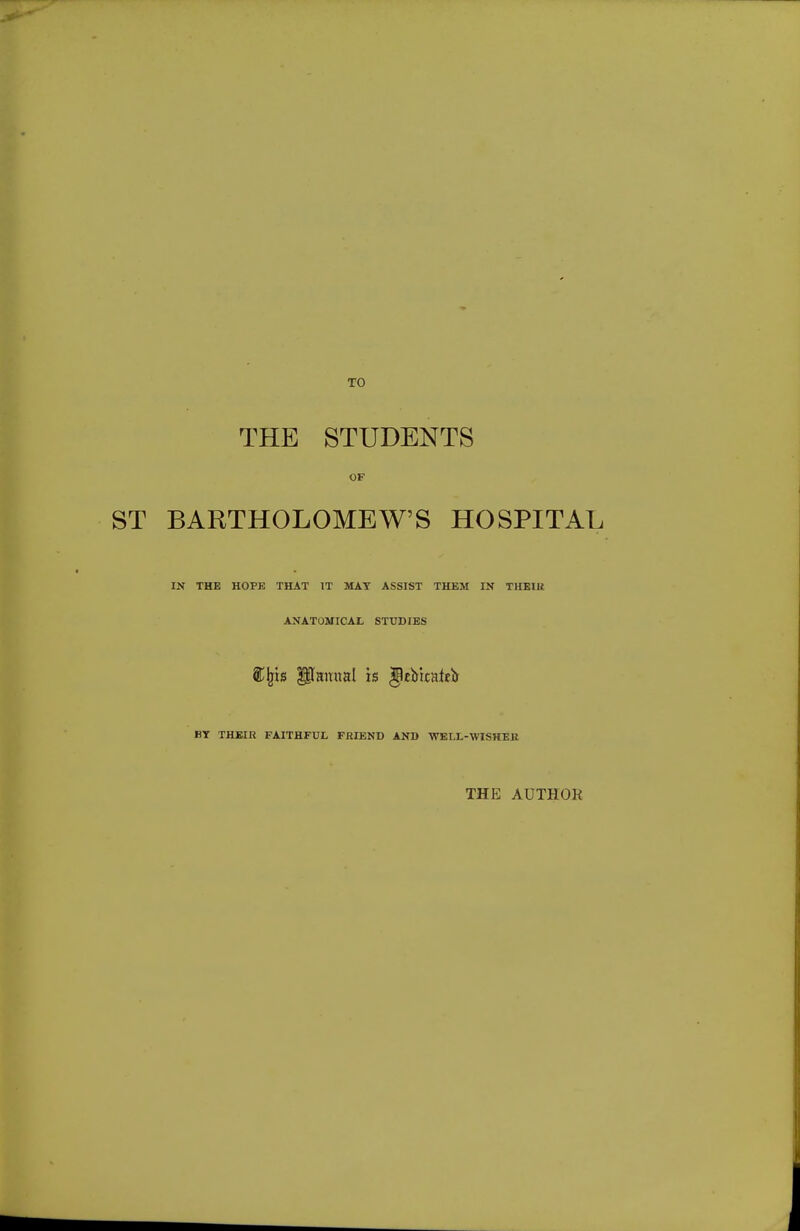 TO THE STUDENTS OF BARTHOLOMEW'S HOSPITAL IN THE HOPE THAT IT MAT ASSIST THEM IN THEIU ANATOMICAL STUDIES BT THBIR FAITHFUL FRIEND AND ■WELL-WISHEK THE AUTHOK