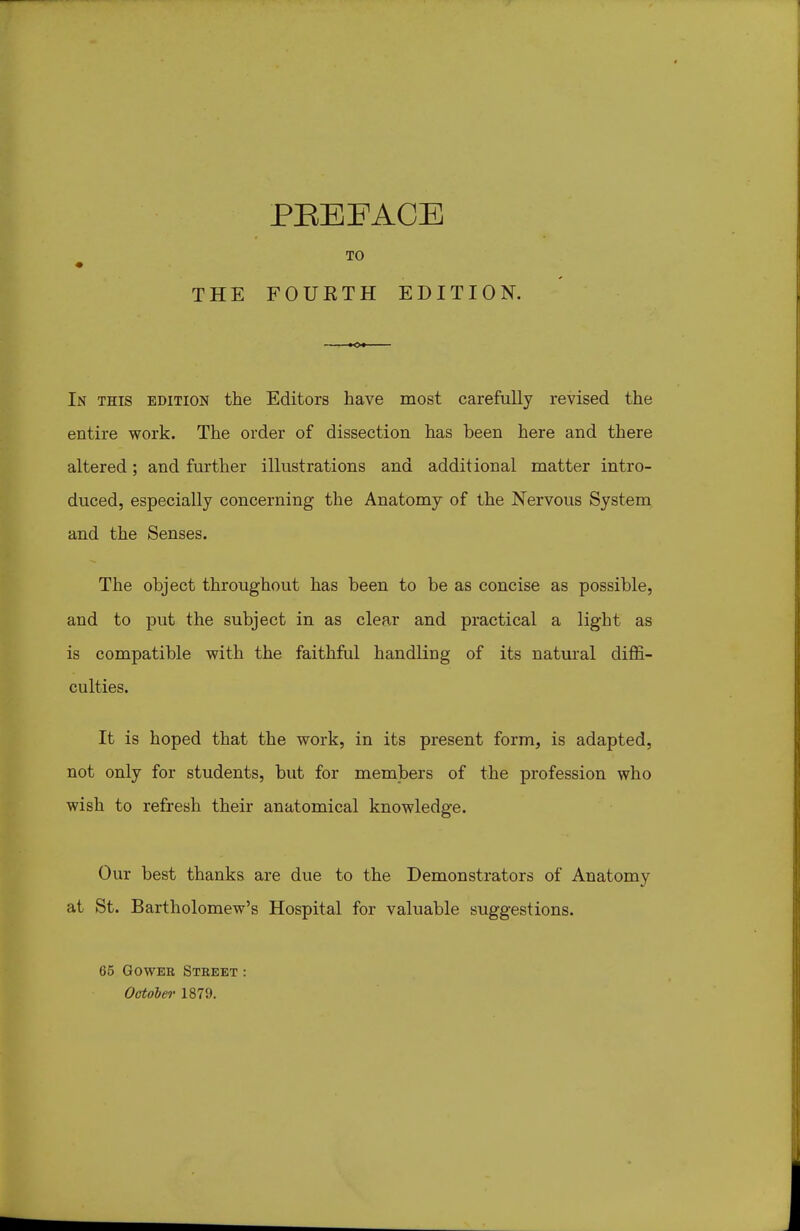 THE PEEFACE FOUETH EDITION. In this edition the Editors have most carefully revised the entire work. The order of dissection has been here and there altered; and further illustrations and additional matter intro- duced, especially concerning the Anatomy of the Nervous System and the Senses. The object throughout has been to be as concise as possible, and to put the subject in as clear and practical a light as is compatible with the faithful handling of its natural dij9S- culties. It is hoped that the work, in its present form, is adapted, not only for students, but for members of the profession who wish to refresh their anatomical knowledge. Our best thanks are due to the Demonstrators of Anatomy at St. Bartholomew's Hospital for valuable suggestions. 65 GowER Street : October 1879.