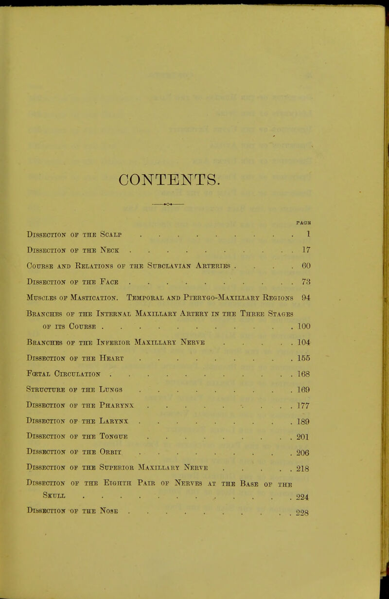 CONTENTS. to* PAGB Dissection of the Scalp 1 DrssECTioN OP THE Neck 17 OouKSE AND Relations of the Subclavian Arteries . . . .60 Dissection op the Face 78 MirsoLEs OP Mastication. Temporal and Ptertgo-Maxillary Regions 94 Branches op the Internal Maxillart Artery in the Three Stages of its cottrse 100 Branches op the Inferior Maxillary Nerve 104 Dissection op the Heart 155 F(etal Oirculation 168 Strttctttre of the Lungs 169 Dissection of the Pharynx . . . 177 Dissection op the Larynx 189 Dissection of the Tongue 201 Dissection of the Orbit 206 Dissection op the Superior Maxillary Nerve 218 Dissection of the Etghth Pair op Nerves .4.t the Base of the Skull 224 Dissection op the Nose 228
