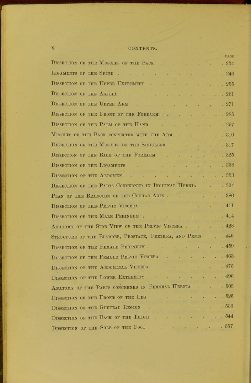 I'AGK Dissection op the Muscles of the Back 234 Ligaments op the Spine 24f) Dissection op the Upper Exteemity 255 Dissection op the Axtxla 261 Dissection op the Upper Arm 271 Dissection op the Front op the Forearm 285 Dissection of thk Palm of the Hand 297 Muscles op the Back connected with the Arm 310 Dissection op the Muscles op the Shoulder 317 Dissection of the Back op the Forearm 325 Dissection op the Ligaments 338 Dissection op the Abdomen 363 Dissection op the Parts Concerned in Inguinal IIeenia . . 364 Plan op the Branches op the Oceliac Axis 386 Dissection op thE' Peltic Viscera . 411 Dissection of the Male Perineum 414 Anatomy of the Side View op the Pelvic Viscera .... 428 Structure of the Bladder, Prostate, Urethra, and Penis . . 446 Dissection op the Female Perineum 450 Dissection op the Female Pelvic Viscera 463 Dissection op the Abdominal Viscera 475 Dissection op the Lower Extremity 496 Anatomy op the Parts concerned in Femoral Hernia . . . 503 Dissection op the Front op the Leg 625 Dissection op the Gluteal Kbgion 638 Dissection of the Back op the Thigh 544 Dissection op the Sole op the Foot 657