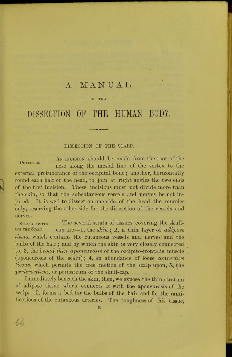 A MANUAL OF THE DISSECTION OF THE HUMAN BODY, DISSECTION OF THE SCALP. An incision should be made from the root of the SSECTION* nose along the mesial line of the vertex to the external protuberance of the occipital bone; another, horizontally round each half of the head, to join at right angles the two ends of the first incision. These incisions must not divide more than the skin, so that the subcutaneous vessels and nerves be not in- jured. It is well to dissect on one side of the head the muscles only, reserving the other side for the dissection of the vessels and nerves. Strata compos- The several strata of tissues covering the skull- iNG THE Scalp. cap are—1, the skin', 2, a thin layer of adipose tissue which contains the cutaneous vessels and nerves' and the bulbs of the hair; and by which the skin is very closely connected to, 3, the broad thin aponeurosis of the occipito-frontalis muscle (aponeurosis of the scalp) ; 4, an abundance of loose connective tissue., which permits the free motion of the scalp upon, 5, the pericranium, or periosteum of the skull-cap. Immediately beneath the skin, then, we expose the thin stratum of adipose tissue which connects it with the aponeurosis of tlie scalp. It forms a bed for the bulbs of the hair and for the rami- fications of the cutaneous arteries. The toughness of this tissue, B 6^,