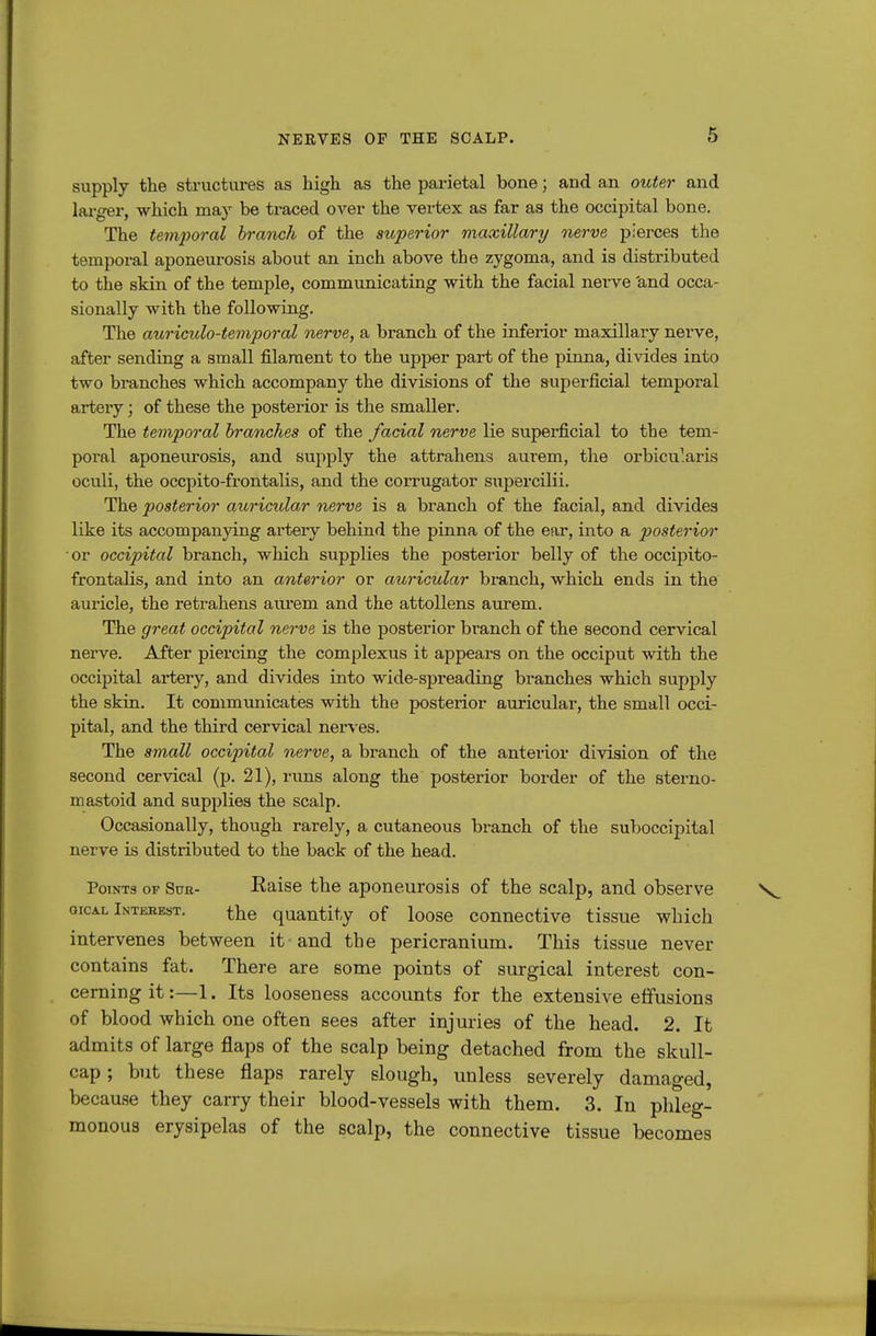 supply the structures as high as the parietal bone; and an outer and larger, which may be traced over the vertex as far as the occipital bone. The temporal branch of the superior maxillary nerve pierces the temporal aponeurosis about an inch above the zygoma, and is distributed to the skin of the temple, communicating with the facial nerve 'and occa- sionally with the following. The auriculo-temporal nerve, a branch of the inferior maxillary nerve, after sending a small filament to the upper part of the pinna, divides into two branches which accompany the divisions of the superficial temporal artery; of these the posterior is the smaller. The temporal branches of the facial nerve lie superficial to the tem- poral aponeurosis, and supply the attrahens aurem, the orbicularis oculi, the occpito-frontalis, and the corrugator supercilii. The posterior auricular nerve is a bi'anch of the facial, and divides like its accompanying artery behind the pinna of the ear, into a posterior or occipital branch, which supplies the posterior belly of the occipito- frontalis, and into an anterior or auricular branch, which ends in the auricle, the retrahens aui'em and the attoUens aurem. The great occipital nerve is the posterior branch of the second cervical nerve. After piercing the complexus it appears on the occiput with the occipital artery, and divides into wide-spreading branches which supply the skin. It communicates with the posterior auricular, the small occi- pital, and the third cervical nerves. The small occipital nerve, a branch of the anterior division of the second cervical (p. 21), runs along the posterior border of the sterno- mastoid and supplies the scalp. Occasionally, though rarely, a cutaneous branch of the suboccipital nerve is distributed to the back of the head. Points of Suk- Eaise the aponeurosis of the scalp, and observe GicAL Interest. the quantity of loose connective tissue which intervenes between it and the pericranium. This tissue never contains fat. There are some points of surgical interest con- cerning it:—1. Its looseness accounts for the extensive effusions of blood which one often sees after injuries of the head. 2. It admits of large flaps of the scalp being detached from the skull- cap ; but these flaps rarely slough, unless severely damaged, because they carry their blood-vessels with them. 3. In phleg- monous erysipelas of the scalp, the connective tissue becomes