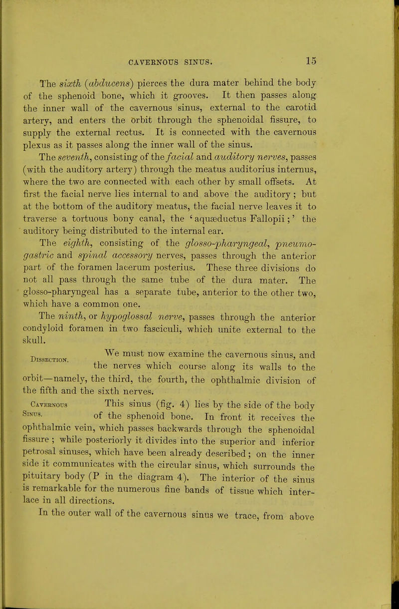 The sixth {ahducens) pierces the dura mater behind the body of the sphenoid bone, which it grooves. It then passes along the inner wall of the cavernous sinus, external to the carotid artery, and enters the orbit through the sphenoidal fissure, to supply the external rectus. It is connected with the cavernous plexus as it passes along the inner wall of the sinus. The seventh^ consisting of the facial and auditory nerves, passes (with the auditory artery) through the meatus auditorius internus, where the two are connected with each other by small offsets. At first the facial nerve lies internal to and above the auditoiy ; bnt at the bottom of the auditory meatus, the facial nerve leaves it to traverse a tortuous bony canal, the ' aquseductus Fallopii;' the auditory being distributed to the internal ear. The eighth, consisting of the glosso-pharyngeal, pneumo- gastric and spinal accessory nerves, passes through the anterior part of the foramen lacerum posterius. These three divisions do not all pass through the same tube of the dura mater. The glosso-pharyngeal has a separate tube, anterior to the other two, which have a common one. The ninth, or hypoglossal nerve, passes through the anterior condyloid foramen in two fasciculi, which unite external to the skull. We must now examine the cavernous sinus, and Dissection. , ' the nerves which course along its walls to the orbit—namely, the third, the fourth, the ophthalmic division of the fifth and the sixth nerves. Cateenous This sinus (fig. 4) lies by the side of the body of the sphenoid bone. In front it receives the ophthalmic vein, which passes backwards through the sphenoidal fissure ; while posteriorly it divides into the superior and inferior petrosal sinuses, which have been already described ; on the inner side it communicates with the circular sinus, which surrounds the pituitary body (P in the diagram 4). The interior of the sinus is remarkable for the numerous fine bands of tissue which inter- lace in all directions. In the outer wall of the cavernous sinus we trace, from above