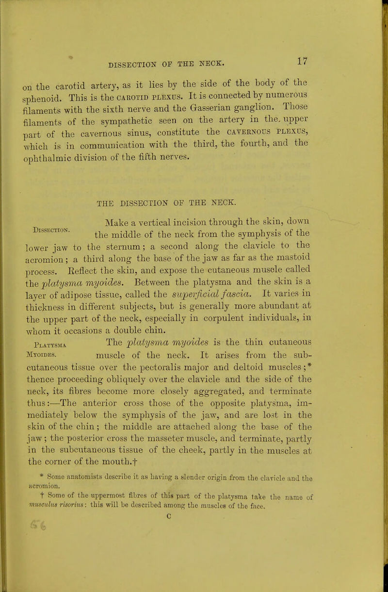 DISSECTION OP THE NECK. on the carotid artery, as it lies by the side of the body of the sphenoid. This is the carotid plexus. It is connected by numerous filaments with the sixth nerve and the Gasserian ganglion. Those filaments of the sympathetic seen on the artery in the. upper part of the cavernous sinus, constitute the cavernous plexus, which is in communication with the third, the foiuth, and the ophthalmic division of the fifth nerves. THE DISSECTION OF THE NECK. Make a vertical incision through the skin, down Dissection. middle of the neck from the symphysis of the lower jaw to the sternum; a second along the clavicle to the acromion; a third along the base of the jaw as far as the mastoid process. Eeflect the skin, and expose the cutaneous muscle called the jjlatysma viyoides. Between the platysma and the skin is a layer of adipose tissue, called the superficial fascia. It varies in thickness in different subjects, but is generally more abundant at the upper part of the neck, especially in corpulent individuals, in whom it occasions a double chin. Plattsma The jplatysma myoides is the thin cutaneous Mtoides. muscle of the neck. It arises from the sub- cutaneous tissue over the pectoralis major and deltoid muscles;* thence proceeding obliquely over the clavicle and the side of the neck, its fibres become more closely aggregated, and terminate thus:—The anterior cross those of the opposite platysma, im- mediately below the symphysis of the jaw, and are lost in the skin of the chin; the middle are attached along the base of the jaw ; the posterior cross the masseter muscle, and terminate, partly in the subcutaneous tissue of the cheek, partly in the muscles at the corner of the mouth.f * Some anatomists describe it as Laving a slender origin from the clavicle and the acromion. t Some of the uppermost fibres of this part of the platysma fake the name of musculus risorius: this will be described among the muscles of the face. 0