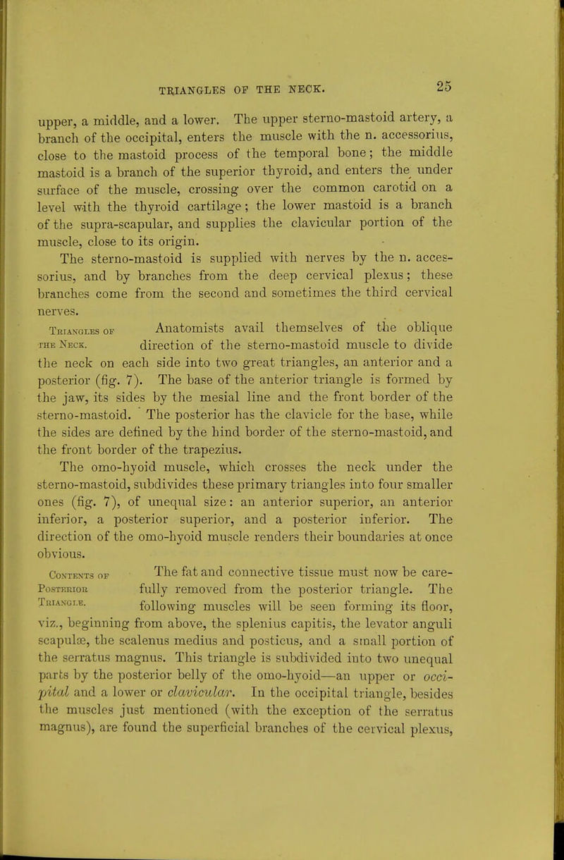 TB,IANGLES OP THE NECK. upper, a middle, and a lower. The upper sterno-mastoid artery, a branch of the occipital, enters the muscle with the n. accessorius, close to the mastoid process of the temporal bone; the middle mastoid is a branch of the superior thyroid, and enters the under surface of the muscle, crossing- over the common carotid on a level with the thyroid cartilage; the lower mastoid is a branch of the supra-scapular, and supplies the clavicular portion of the muscle, close to its origin. The sterno-mastoid is supplied with nerves by the n. acces- sorius, and by branches from the deep cervical plexus; these branches come from the second and sometimes the third cervical nerves. Triangles of Anatomists avail themselves of the oblique THE Neck. direction of the sterno-mastoid muscle to divide the neck on each side into two great triangles, an anterior and a posterior (fig. 7). The base of the anterior triangle is formed by the jaw, its sides by the mesial line and the front border of the sterno-mastoid. The posterior has the clavicle for the base, while the sides are defined by the hind border of the sterno-mastoid, and the front border of the trapezius. The omo-hyoid muscle, which crosses the neck under the sterno-mastoid, subdivides these primary triangles into four smaller ones (fig. 7), of unequal size: an anterior superior, an anterior inferior, a posterior superior, and a posterior inferior. The direction of the omo-hyoid muscle renders their boundaries at once obvious. Contents of The fat and connective tissue must now be care- PosTEraoB fully removed from the posterior triangle. The Trian-gi.e. following muscles will be seen forming its floor, viz., beginning from above, the splenius capitis, the levator anguli scapulas, the scalenus medius and posticus, and a siaall portion of the serratus magnus. This triangle is subdivided into two unequal parts by the posterior belly of the omo-hyoid—an upper or occi- jjital and a lower or clavicular. In the occipital triangle, besides the muscles just mentioned (with the exception of the serratus magnus), are found the superficial branches of the cervical plexus,