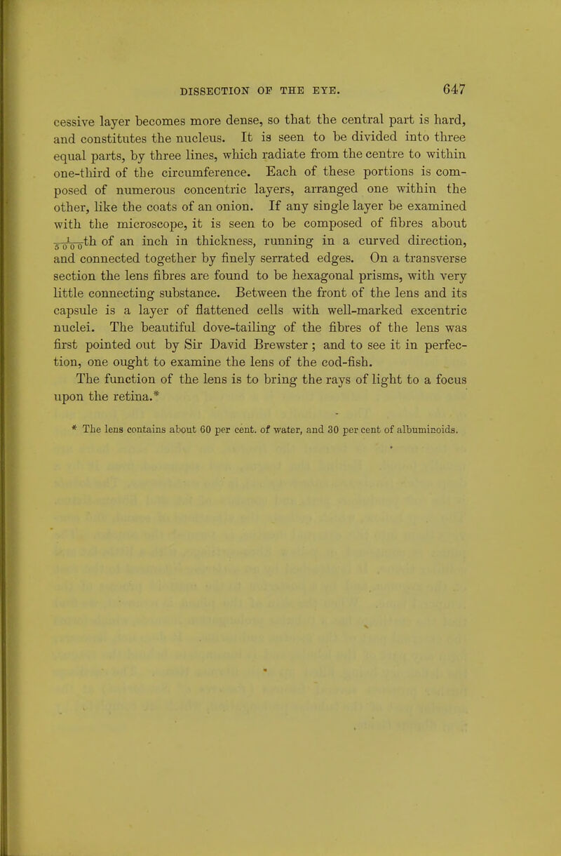 cessive layer becomes more dense, so that the central part is hard, and constitutes the nucleus. It is seen to be divided into three equal parts, by three lines, which radiate from the centre to within one-third of the circumference. Each of these portions is com- posed of numerous concentric layers, arranged one within the other, like the coats of an onion. If any single layer be examined with the microscope, it is seen to be composed of fibres about s^oVo^^ of an inch in thickness, running in a curved direction, and connected together by finely serrated edges. On a transverse section the lens fibres are found to be hexagonal prisms, with very little connecting substance. Between the front of the lens and its capsule is a layer of flattened cells with well-marked excentric nuclei. The beautiful dove-tailing of the fibres of the lens was first pointed out by Sir David Brewster; and to see it in perfec- tion, one ought to examine the lens of the cod-fish. The function of the lens is to bring the rays of light to a focus upon the retina.* * The lens contains about 60 per cent, of water, and 30 per cent of albuminoids.
