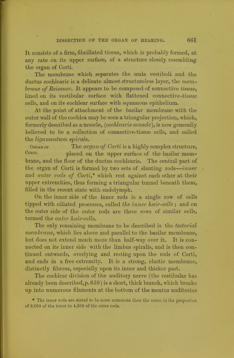It consists of a firm, fibrillated tissue, which is probably formed, at any rate on its upper surface, of a structure closely resembling the organ of Corti. The membrane which separates the scala vestibuli and the ductus cochlearis is a delicate almost structureless layer, the onem- hrane of Reissner. It appears to be composed of connective tissue, lined on its vestibular surface with flattened connective-tissue cells, and on its cochlear surface with squamous epithelium. At the point of attachment of the basilar membrane with the outer wall of the cochlea may be seen a triangular projection, which, formerly described as a muscle, {cochlears muscle), is now generally believed to be a collection of connective-tissue cells, and called the ligamentum spirale. Ohgak of The organ of Corti is a highly complex structure, CoBTi. placed on the upper surface of the basilar mem- brane, and the floor of the ductus cochlearis. The central part of the organ of Corti is formed by two sets of slanting rods—inner and outer rods of Corti* which rest against each other at their upper extremities, thus forming a triangular tunnel beneath them, filled in the recent state with endolymph. On the inner side of the inner rods is a single row of cells tipped with ciliated processes, called the inner hair-cells ; and on the outer side of the outer rods are three rows of similar cells, termed the outer hair-cells. The only remaining membrane to be described is the tectonal membrane, which lies above and parallel to the basilar membrane, but does not extend much more than half-way over it. It is con- nected on its inner side with the limbus spiralis, and is then con- tinued outwards, overlying and resting upon the rods of Corti, and ends in a free extremity. It is a strong, elastic membrane, distinctly fibrous, especially upon its inner and thicker part. The cochlear division of the auditory nerve (the vestibular has already been described,p. 659) is a short, thick branch, which breaks up into numerous filaments at the bottom of the meatus auditorius * The inner rods are stated to bo more numerous than the outer, in the proportion of 6,000 of the inner to ■lr,500 of the outer rods.