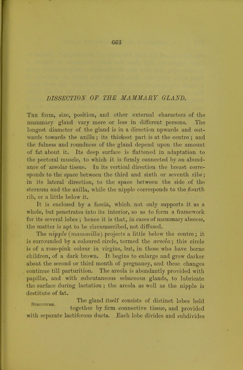 DISSECTION OF TEE MAMMARY GLAND. The form, size, position, and other external characters of the mammary gland vary more or less in different persons. The longest diameter of the gland is in a direction upwards and out- wards towards the axilla; its thickest part is at the centre ; and the fulness and roundness of the gland depend upon the amount of fat about it. Its deep surface is flattened in adaptation to the pectoral muscle, to which it is firmly connected by an abund- ance of areolar tissue. In its vertical direction the breast corre- sponds to the space between the third and sixth or seventh ribs; in its lateral direction, to the space between the side of the sternum and the axilla, while the nipple corresponds to the fourth rib, or a little below it. It is enclosed by a fascia, which, not only supports it as a whole, but penetrates into its interior, so as to form a framework for its several lobes ; hence it is that, in cases of mammary abscess, the matter is apt to be circumscribedj not diffused. The nipple {mammilla) projects a little below the centre; it is surrounded by a coloured circle, termed the areola; this circle is of a rose-pink colour in virgins, but, in those who have borne children, of a dark brown. It begins to enlarge and grow darker about the second or third month of pregnancy, and these changes continue till parturition. The areola is abimdantly provided with papillse, and with subcutaneous sebaceous glands, to lubricate the surface during lactation; the areola as well as the nipple is destitute of fat. The gland itself consists of distinct lobes held together by firm connective tissue, and provided with separate lactiferous ducts. Each lobe divides and subdivides