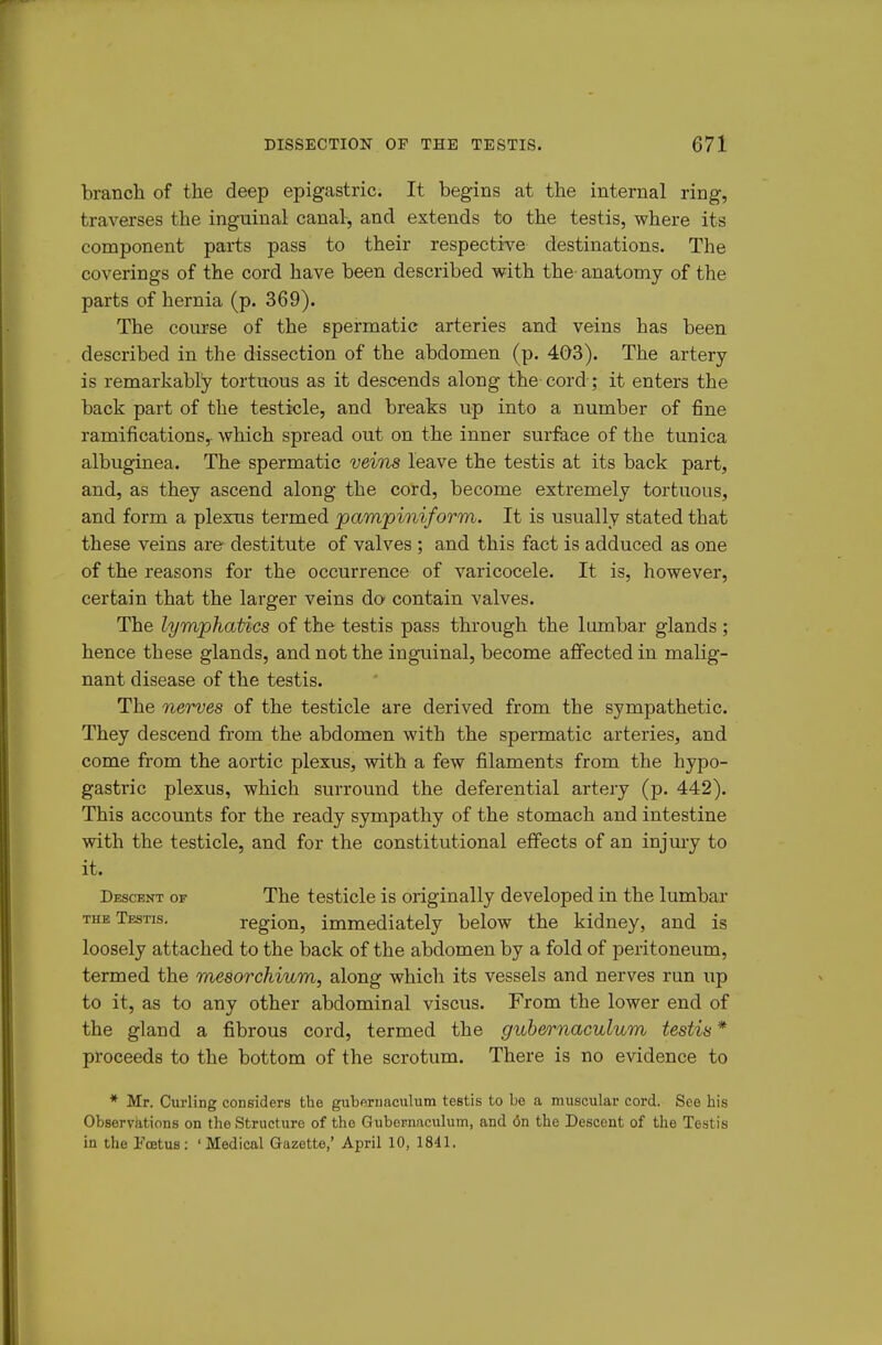 branch of the deep epigastric. It begins at the internal ring, traverses the inguinal canal, and extends to the testis, where its component parts pass to their respective destinations. The coverings of the cord have been described with the- anatomy of the parts of hernia (p. 369). The course of the spermatic arteries and veins has been described in the dissection of the abdomen (p. 4Q3). The artery is remarkably tortuous as it descends along the cord; it enters the back part of the testicle, and breaks up into a number of fine ramifications,, which spread out on the inner surface of the tunica albuginea. The spermatic veins leave the testis at its back part, and, as they ascend along the cord, become extremely tortuous, and form a plexus termed pampioiiform. It is usually stated that these veins are destitute of valves ; and this fact is adduced as one of the reasons for the occurrence of varicocele. It is, however, certain that the larger veins do contain valves. The lymphatics of the testis pass through the lumbar glands; hence these glands, and not the inguinal, become affected in malig- nant disease of the testis. The nerves of the testicle are derived from the sympathetic. They descend from the abdomen with the spermatic arteries, and come from the aortic plexus, with a few filaments from the hypo- gastric plexus, which surround the deferential artery (p. 442). This accounts for the ready sympathy of the stomach and intestine with the testicle, and for the constitutional effects of an injury to it. Descent or The testicle is originally developed in the lumbar THE Testis. region, immediately below the kidney, and is loosely attached to the back of the abdomen by a fold of peritoneum, termed the mesorchium, along which its vessels and nerves run up to it, as to any other abdominal viscus. From the lower end of the gland a fibrous cord, termed the gubernaculum testis * proceeds to the bottom of the scrotum. There is no evidence to * Mr. Curling considers the gubernaculum testis to be a muscular cord. See his Observations on the Structure of the Gubernaculum, and <5n the Descent of the Testis in the Fcetus: 'Medical Gazette,' April 10, 1841.