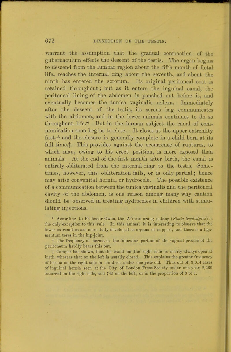 ■warrant the assumption that the gradual contraction of the gubernaculum effects the descent of the testis. The organ begins to descend from the lumbar region about the fifth month of foetal life, reaches the internal ring about the seventh, and about the ninth has entered the scrotum. Its original peritoneal coat is retained throughout; but as it enters the inguinal canal, the peritoneal lining of the abdomen is pouched out before it, and eventually becomes the tunica vaginalis reflexa. Immediately after the descent of the testis, its serous bag communicates with the abdomen, and in the lower animals continues to do so throughout life.* But in the human subject the canal of com- mimication soon begins to close. It closes at the upper extremity first,-f- and the closure is generally complete in a child bom at its full time.J This provides against the occiurence of ruptures, to which man, owing to his erect position, is more exposed than animals. At the end of the first month after birth, the canal is entirely obliterated from the internal ring to the testis. >Some- times, however, this obliteration fails, or is only partial; hence may arise congenital hernia, or hydrocele. The possible existence of a communication between the tunica vaginalis and the peritoneal cavity of the abdomen, is one reason among many why caution should be observed in treating hydroceles in children with stimu- lating injections. *■ According to Professor Owen, the African orang outang {Simia troglodytes) is the only exception to this rule. In this animal it is interesting to observe that the lower extremities are more fully developed as organs of support, and there is a liga- mentum teres in the hip-joint. t The frequency of hernia in the funicular portion of the vaginal process of the peritoneum hardly bears this out. I Camper has shown, that the canal on the right side is nearly always open at birth, whereas that on the left is usually closed. This explains the greater frequency of hernia on the right side in children under one year old. Thus out of 3,014 cases of inguinal hernia seen at the City of London Truss Society under one year, 2,269 occurred on the right side, and 745 on the left; or in the proportion of 3 to 1.