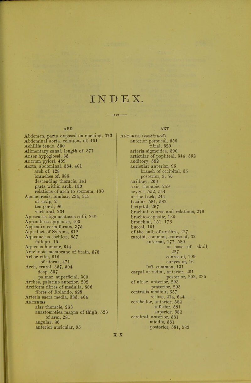 INDEX. ABD Abdomen, parts exposed on opening, 373 Abdominal aorta, relations of, 401 Achillis tendo, 550 Alimentary eanal, length of, 377 Anser hypoglossi, 35 Antrum pylori, 489 Aorta, abdominal, 384, 401 arch of, 128 branches of, 385 descending thoracic, 141 parts within arch, 130 relations of arch to sternum, 130 Aponeiirosis, lumbar, 234, 313 of scalp, 2 temporal, 96 vertebral, 234 Apparatus ligamentosus colli, 249 Appendices epiploicae, 493 Appendix vermiformis, 375 Aqueduct of Sylvius, 612 Aqueductus cochleae, 657 fallopii, 15 Aqueous humour, C44 Arachnoid membrane of brain, 578 Arbor vitse, 616 of uterus, 471 Arch, crural, 357, 504 deep, 507 palmar, superficial, 300 Arches, palatine anterior, 202 Arciform fibres of medulla, 586 fibres of Eolando, 628 Arteria sacra media, 385, 404 Abteries alar thoracic, 263 anastomotica magna of thigh, 523 of arm,281 angular, 86 anterior auricular, 95 AET Aeteeies {continued) anterior peroneal, 556 tibial, 529 arteria sigmoidea, 390 articular of popliteal, 544, 552 auditory, 682 auricular anterior, 95 branch of occipital, 55 posterior, 3, 56 axillary, 263 axis, thoracic, 259 azygos, 552, 544 of the back, 244 basilar, 581, 582 bicipital, 267 brachial, course and relations, 278 brachio-cephalic, 130 bronchial, 151, 176 buccal, 101 of the bulb of urethra, 427 carotid, common, course of, 32 internal, 177, 580 at base of skull, 227 course of, 109 curves of, 16 left, common, 131 carpal of radial, anterior, 291 posterior, 292, 335 of ulnar, anterior, 293 posterior, 293 centralis modioli, 657 retinae, 214, 644 cerebellar, anterior, 582 inferior, 581 superior, 682 cerebral, anterior, 581 middle, 581 posterior, 581, 582 X X