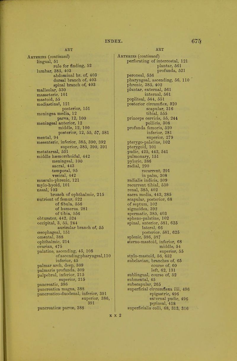 ART Aeteeies (^continued) lingual, 51 rule for finding, 52 lumbar, 385, 403 abdominal br. of, 403 dorsal branch of, 403 spinal branch of, 403 malleolar, 530 masseteric, 101 mastoid, 55 mediastinal, 121 posterior, 161 meningea media, 12 parva, 12, 100 meningeal anterior, 12 middle, 12, 100 posterior, 12, 55, 57, 581 mental, 94 mesenteric, inferior, 385, 390, 392 superior, 385, 390, 391 metatarsal, 531 middle hsemorrhoidal, 442 meningeal, 100 sacral, 443 temporal, 95 vesical, 442 musculo-phrenic, 121 mylo-hyoid, 101 nasal, 102 branch of ophthalmic, 215 nutrient of femur, 522 of fi-bula, 556 of humerus. 281 of tibia, 656 obturator, 442, 524 occipital, 3, 55, 244 auricular branch of, 65 oesophageal, 151 omental, 388 ophthalmic, 214 ovarian, 475 palatine, ascending, 45, 108 of ascendi ng pharyngeal, 110 inferior, 45 palmar arch, deep, 309 palmaris profunda, 309 palpebral, inferior, 215 superior, 215 pancreatic, 386 pancreatica magna, 388 pancreatico-duodenal, inferior, 391 superior, 386, 391 pancreaticae parvse, 388 ART Aeteeies {contimicd) perforating of intercostal, 121 plantar, 561 profunda, 521 peroneal, 556 pharyngeal, ascending, 56, 110 phrenic, 385, 402 plantar, external, 561 internal, 561 popliteal, 544, 551 posterior circumflex, 320 scapular, 316 tibial, 555 princeps cervicis, 55, 244 poUieis, 308 profunda femoris, 520 inferior, 281 superior, 279 ptery go-palatine, 102 pterygoid, 101 pudic, 425, 442, 541 pxilmonary, 151 pyloric, 386 radial, 290 recurrent, 291 in palm, 308 radialis indicis, 309 recurrent tibial, 530 renal, 385, 402 sacra media, 443, 385 scapular, posterior, 68 of septum, 102 sigmoidea, 392 spermatic, 385, 403 spheno-palatine, 102 spinal, anterior, 581, 625 lateral, 66 posterior, 581, 625 splenic, 386, 387 sterno-mastoid, inferior, 68 middle, 54 superior, 55 stylo-mastoid, 56, 652 subclavian, branches of, 65 course of, 60 left, 62, 131 sublingual, course of, 62 submental, 45 subscapular, 265 superficial circumflexa ilii, 496 epigastric, 496 external pudic, 496 perineal, 418 superficialis colli, 68, 313, 316 X X 2