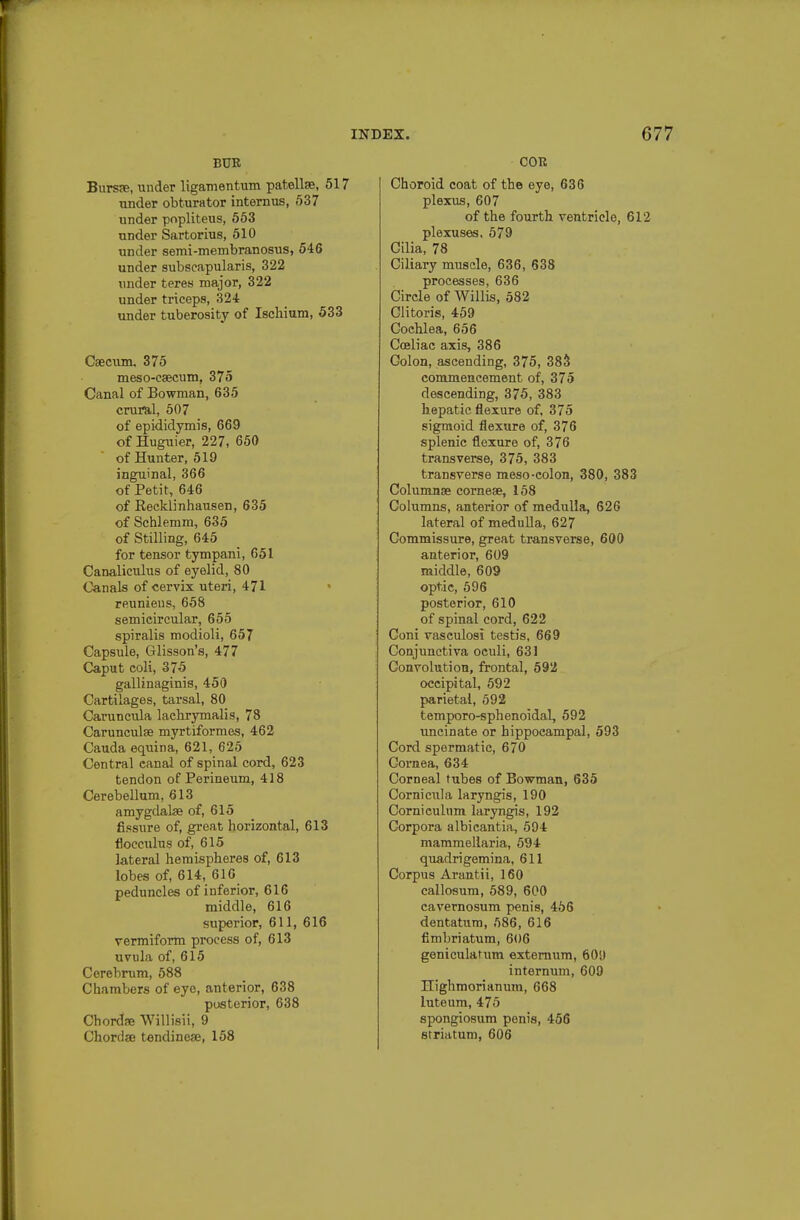 BUR Bursfe, under Ugamentum patellae, 517 under obturator internus, 537 under popliteus, 553 under Sartorius, 510 under semi-membranosus, 546 under subscapularis, 322 under teres major, 322 under triceps, 324: under tuberosity of Ischium, 533 Caecum. 375 meso-caecum, 375 Canal of Bowman, 635 crural, 507 of epididymis, 669 of Huguier, 227, 650  of Hunter, 519 inguinal, 366 of Petit, 646 of Reeklinhausen, 635 of Schlemm, 635 of Stilling, 645 for tensor tympani, 651 Canaliculus of eyelid, 80 Canals of cervix uteri, 471 reunieus, 658 semicircular, 655 spiralis modioli, 657 Capsule, Glisson's, 477 Caput coli, 375 gallinaginis, 450 Cartilages, tarsal, 80 Caruncula lachrymalis, 78 Carunculse myrtiformes, 462 Cauda equina, 621, 625 Central canal of spinal cord, 623 tendon of Perineum, 418 Cerebellum, 613 amygdalae of, 615 fissure of, great horizontal, 613 flocculus of, 615 lateral hemispheres of, 613 lobes of, 614, 616 peduncles of inferior, 616 middle, 616 superior, 611, 616 vermiform process of, 613 uvula of, 615 Cerebrum, 588 Chambers of eye, anterior, 638 posterior, 638 Chordae Willisii, 9 Chordae tendinese, 158 COR Choroid coat of the eye, 636 plex^^s, 607 of the fourth ventricle, 612 plexuses. 579 Cilia, 78 Ciliary muscle, 636, 638 processes, 636 Circle of AVillis, 582 Clitoris, 459 Cochlea, 656 Cceliac axis, 386 Colon, ascending, 375, 38S commencement of, 375 descending, 375, 383 hepatic flexure of, 375 sigmoid flexure of, 376 splenic flexure of, 376 transverse, 375, 383 transverse meso-colon, 380, 383 Columnse corneae, 158 Columns, anterior of medulla, 626 lateral of medulla, 627 Commissure, great transverse, 600 anterior, 609 middle, 609 optic, 596 posterior, 610 of spinal cord, 622 Coni vaseulosi testis, 669 Conjunctiva oculi, 631 Convolution, frontal, 592 occipital, 592 parietal, 592 temporo-sphenoidal, 592 uncinate or hippocampal, 593 Cord spermatic, 670 Cornea, 634 Corneal tubes of Bowman, 635 Cornicula laryngis, 190 Cornieulnm laryngis, 192 Corpora albicantia, 594 mammellaria, 594 quadrigemina, 611 Corpus Arantii, 160 callosum, 589, 600 cavernosum penis, 456 dentatum, 586, 616 fimbriatum, 606 geniculatum externum, 60U internum, 609 Highmorianum, 668 luteum, 475 spongiosum penis, 456 striatum, 606