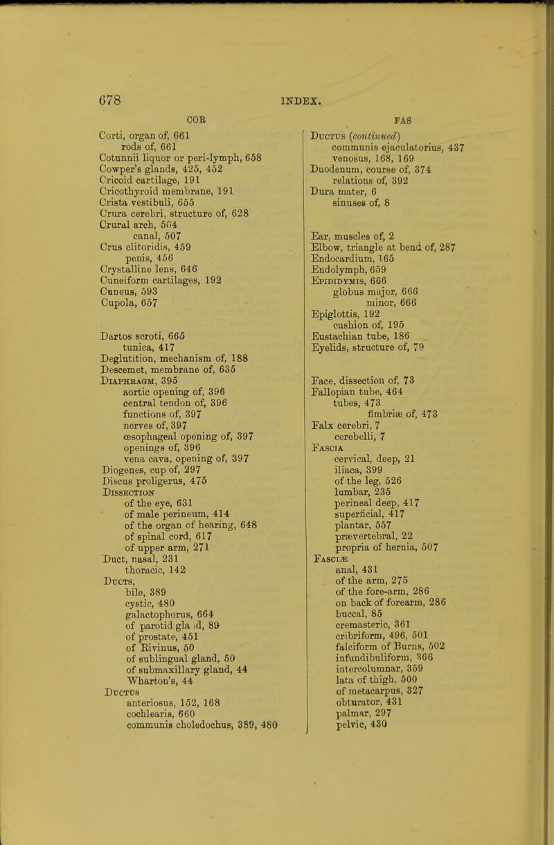 COB Corti, organ of, 661 rods of, 661 Cotunnii liquor or peri-lymph, 658 Cowper's glands, 425, 452 Cricoid cartilage, 191 Cricothyroid membrane, 191 Crista vestibuli, 655 Crura cerebri, structure of, 628 Crural arch, 604 canal, 507 Crus clitoridis, 459 penis, 466 Crystalline lens, 646 Cuneiform cartilages, 192 Cianeus, 593 Cupola, 657 Dartos scroti, 665 tunica, 417 Deglutition, mechanism of, 188 Descemet, membrane of, 635 DiAPHKAGM, 395 aortic opening of, 396 central tendon of, 396 functions of, 397 nerves of, 397 oesophageal opening of, 397 openings of, 396 vena cava, opening of, 397 Diogenes, cup of, 297 Discus proligerus, 475 Dissection of the eye, 631 of male perineum, 414 of the organ of hearing, 648 of spinal cord, 617 of upper arm, 271 Duct, nasal, 231 thoracic, 142 Ducts, bile, 389 cystic, 480 galactophorus, 664 of parotid gla id, 89 of prostate, 461 of Eivinus, 50 of sublingual gland, 50 of submaxillary gland, 44 Wharton's, 44 DncTtrs anteriosus, 152, 168 cochlearis, 660 communis choledochus, 389, 480 FAS Ductus {continued) communis ejaculatorius, 437 venosus, 168, 169 Duodenum, course of, 374 relations of, 392 Dura mater, 6 sinuses of, 8 Ear, muscles of, 2 Elbow, triangle at bend of, 287 Endocardium, 165 Endolymph, 659 Epididymis, 666 globus major, 666 minor, 666 Epiglottis, 192 cushion of, 195 Eustachian tube, 186 Eyelids, structure of, 79 Face, dissection of, 73 Fallopian tube, 464 tubes, 473 fimbriae of, 473 Falx cerebri, 7 cerebelli, 7 Fascia cervical, deep, 21 iliaca, 399 of the leg, 526 lumbar, 235 perineal deep, 417 superficial, 417 plantar, 567 prsevertebral, 22 propria of hernia, 507 Fascije anal, 431 of the arm, 275 of the fore-arm, 286 on back of forearm, 286 buccal, 85 cremasteric, 361 cribriform, 496, 501 falciform of Burns, 502 infundibuliform, 366 intercolumnar, 369 lata of thigh, 600 of metacarpus, 327 obturator, 431 palmar, 297 pelvic, 480
