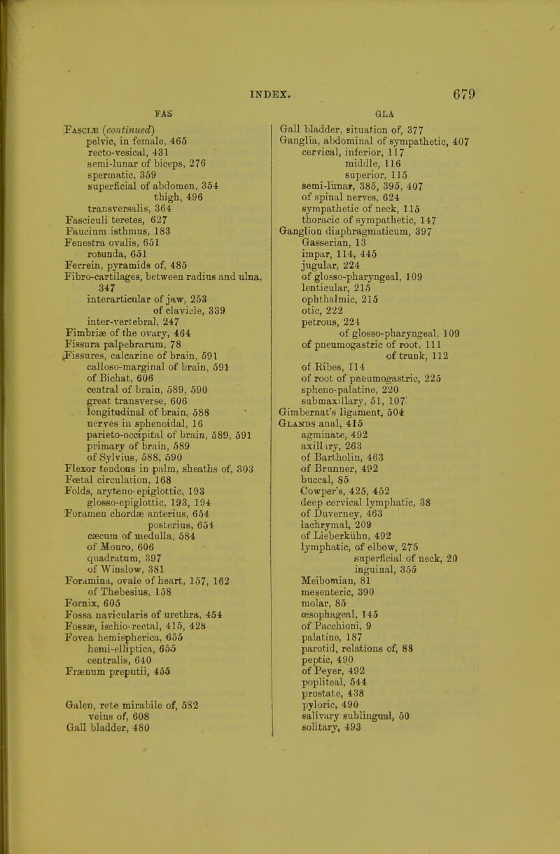 FAS .Fascije (continued) pelvic, in female, 465 recto-vesical, 431 semi-lunar of biceps, 276 spermatic, 359 superficial of abdomen, 354 thigh, 496 transversalis, 364 Fasciculi teretes, 627 Faucium isthmus, 183 Fenestra ovalis, 651 roBunda, 651 Ferrein, pyramids of, 485 Fibro-cartilages, between radius and ulna, 347 interarticular of jaw, 253 of clavicle, 339 inter-vertebral, 247 Fimbriae of the ovary, 464 Fissura palpebrarum, 78 fissures, calcarine of brain, 591 calloso-marginal of brain, 591 of Bichat, 606 central of brain, 589, 590 great transverse, 606 longitudinal of brain, 588 nerves in sphenoidal, 16 parieto-occipital of brain, 589, 591 primary of brain, 589 of Sylvius, 588, 590 Flexor tendons in palm, sheaths of, 303 Fostal circulation, 168 Folds, aryteno-epiglottic, 193 glosso-epiglottic, 193, 104 Foramen chordae anterius, 654 posterius, 654 caecum of medulla, 584 of Monro, 606 qiiadratum, 397 of Winslow, 381 Foramina, ovale of heart, 157, 162 of Thebesius, 158 Fornix, 605 Fossa uavicularis of urethra, 454 Fossae, ischio-rectal, 415, 428 Fovea hemispherica, 655 hemi-elHptica, 655 centralis, 640 Fraenum preputii, 455 Galen, rete mirabile of, 582 veins of, 608 Gall bladder, 480 Gall bladder, situation of, 377 Ganglia, abdominal of sympathetic, 407 cerncal, inferior, 117 middle, 116 superior, 115 semi-lirnar, 385, 395, 407 of spinal nerves, 624 sympathetic of neck, 115 thoracic of sympathetic, 147 Ganglion diaphragmaticum, 397 Gasserian, 13 impar, 114, 445 jugular, 224 of glosso-pharyngeal, 109 lenticular, 215 ophthalmic, 215 otic, 222 petrous, 224 of glosso-pharyngeal, 109 of pneumogastric of root. 111 of trunk, 112 of Ri'bes, 114 of root of pneumogastric, 225 spheno-palatine, 220 submaxillary, 51, 107- Gimbernat's ligament, 504 Glands anal, 415 agminate, 492 axilliry, 263 of Bartholin, 463 of Brunner, 492 buccal, 85 Cowper's, 425, 452 deep cervical lymphatic, 38 of Duverney, 463 lachrymal, 209 of Lieberkiihn, 492 lymphatic, of elbow, 275 superficial of neck, 20 inguinal, 355 Meibomian, 81 mesenteric, 390 molar, 85 oesophageal, 145 of Pacchioni, 9 palatine, 187 parotid, relations of, 88 peptic, 490 of Peyer, 492 popliteal, 544 prostate, 438 pyloric, 490 salivary sublingual, 50 solitary, 493