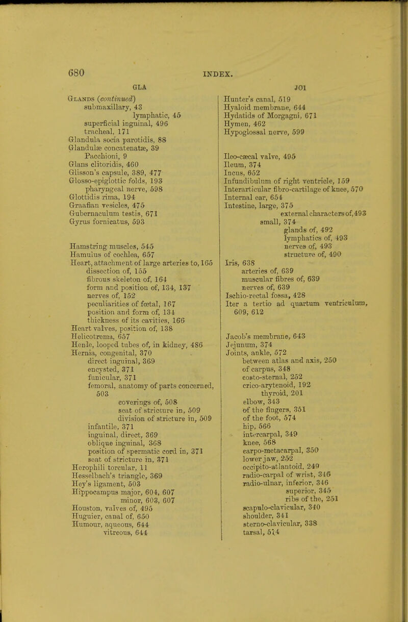 GLA Glands (continued) aubmaxillary, 43 lymphatic, 46 superficial inguinal, 496 tracheal, 171 Glandula socia parotidis, 88 CrlandulBB concatenatse, 39 Pacchioni, 9 Glans clitoridis, 460 Glisson's capsule, 389, 477 Glosso-epiglottic folds, 193 pharyngeal nerre, 698 Glottidis rima, 194 Graafian resicles, 4-75 Gubernaculum testis, 671 Gyrus fornicatus, 593 Hamstring muscles, 545 Hamulus of cochlea, 657 Heart, attachment of large arteries to, 165 dissection of, 155 fibroiis skeleton of, 164 form and position of, 134, 137 nerves of, 152 peculiarities of foetal, 167 position and form of, 134 thickness of its cavities, 166 Heart valves, position of, 138 Helicotrema, 657 Henle, looped tubes of, in kidney, 486 Hernia, congenital, 370 direct inguinal, 369 encysted, 371 funicular, 371 femoral, anatomy of parts concerned, 503 coverings of, 508 seat of stricture in, 509 division of stricture in, 509 infantile, 371 inguinal, direct, 369 oblique inguinal, S68 position of spermatic cord in, 371 seat of stricture in, 371 Horophili torcular, 11 Hesselbacli's triangle, 369 Key's ligament, 503 Hippocampus major, 604, 607 minor, 603, 607 Houston, valves of, 495 Huguier, canal of, 650 Humour, aqueous, 644 vitreous, 644 JOl Hunter's canal, 519 Hyaloid membraue, 644 Hydatids of Morgagni, 671 Hymen, 462 Hypoglossal nerve, 599 Heo-csecal valve, 495 Heum, 374 Incus, 652 Infandibulnm of right ventricle, 159 Interarticular fibro-cartilage of knee, 570 Internal ear, 654 Intestine, large, 375 external characters of,493 small, 374 glands of, 492 lymphatics of, 493 nerves of, 493 structure of, 490 Iris, 638 arteries of, 639 muscular fibres of, 639 nerves of, 639 Ischio-rectal fossa, 428 Iter a tertio ad quartum ventriculum, 609, 612 Jacob's membrane, 643 Jejunum, 374 Joints, ankle, 572 between atlas and axis, 250 of carpus, 348 costo-stemal, 252 crico-arytenoid, 192 thyroid, 201 elbow, 343 of the fingers, 351 of the foot, 574 hip, 566 intercarpal, 349 knee, 568 carpo-metacarpal, 350 lower jaw, 252 occipito-atlantoid, 249 radio-carpal of wrist, 346 radio-ulnar, inferior, 346 STiperior, 345 ribs of the, 251 scaputo-clavicular, 340 shoulder, 341 sterno-clavicular, 338 tarsal, 5<.4