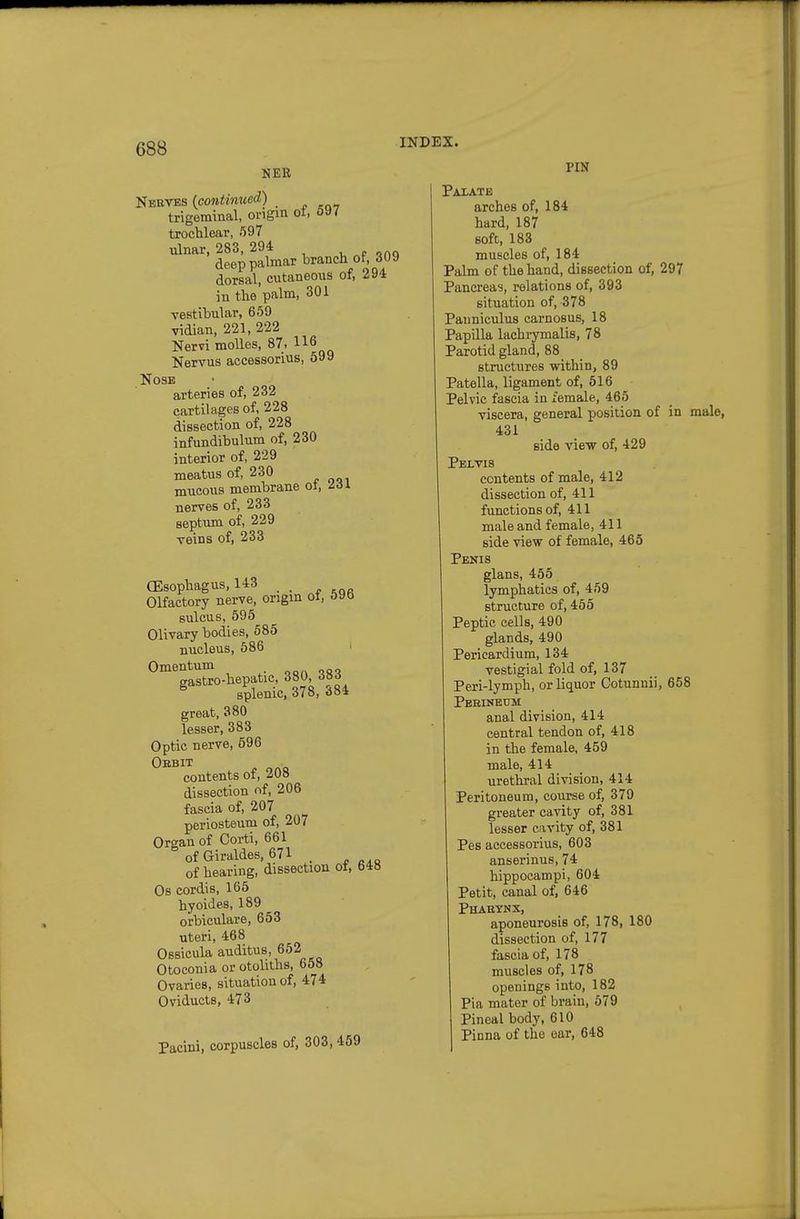 NER PIN Nekves {continued) _ trigeminal, origin ot, &a/ trochlear, 597 ulnar, 283, 294 deep palmar branch of 309 dorsal, cutaneous of, 294 in the palm, 301 vestibular, 659 vidian, 221, 222 Nervi moUes, 87. Nervus accessorius, 599 Nose arteries of, 232 cartilages of, 228 dissection of, 228 infundibulum of, 230 interior of, 229 meatus of, 230 mucous membrane ot, Hi nerves of, 233 septum of, 229 veins of, 233 (Esophagus, 143 _ Olfactory nerve, origin ot, 090 sulcus, 595 Olivary bodies, 685 nucleus, 586 Omentum gastro-hepatic, 380 383 splenic, 378, «5o« great, 380 lesser, 383 Optic nerve, 696 Oebit contents of, 208 dissection of, 206 fascia of, 207 periosteum of, 207 Organ of Corti, 661 %fGiraldes,67l of hearing, dissection ot, 648 Os cordis, 165 hyoides, 189 orbiculare, 653 uteri, 468 Ossicula auditus, 662 Otoconia or otoliths, 658 Ovaries, situation of, 474 Oviducts, 473 Pacini, corpuscles of, 303, 489 Paxate arches of, 184 hard, 187 soft, 183 muscles of, 184 Palm of the hand, dissection of, 297 Pancreas, relations of, 393 situation of, 378 Pauniculus carnosus, 18 Papilla lachrymalis, 78 Parotid gland, 88 structures within, 89 Patella, ligament of, 516 Pelvic fascia in female, 465 viscera, general position of in male, 431 side view of, 429 Pelvis contents of male, 412 dissection of, 411 functions of, 411 male and female, 411 side view of female, 465 Penis glans, 455 lymphatics of, 459 structure of, 456 Peptic cells, 490 glands, 490 Pericardium, 134 vestigial fold of, 137 Peri-lymph, or liquor Cotunnii, 658 Perineum anal division, 414 central tendon of, 418 in the female, 459 male, 414 urethral division, 414 Peritoneum, course of, 379 greater cavity of, 381 lesser cavity of, 381 Pes accessorius, 603 anserinus, 74 hippocampi, 604 Petit, canal of, 646 Phabynx, aponeurosis of, 178, 180 dissection of, 177 fascia of, 178 muscles of, 178 openings into, 182 Pia mater of brain, 679 Pineal body, 610 Pinna of the ear, 648