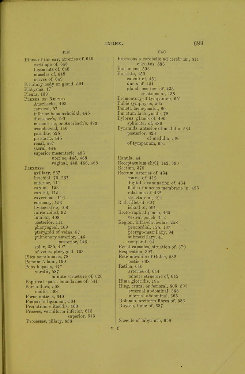 PIN Pinna of the ear, arteries of, 649 cartilage of, 648 ligaments of, 648 • muscles of, 648 nerves of, 649 Pituitary body or gland, 594 Platysma, 17 Pleura, 139 Plexus of Nerves Auerbach's, 493 cervical, 57 inferior hsemorrhoidal, 445 Meissner's, 493 mesenteric, or Auerbach's, 493 oesophageal, 146 patellar, 525 prostatic, 445 renal, 487 sacral, 444 superior mesenteric, 493 uterine, 445, 468 vaginal, 445, 466, 468 Plexuses axillary, 267 brachial, 70, 267 anterior, 111 cardiac, 153 carotid, 115 cavernous, 116 coronary, 153 hypogastric, 408 infraorbital, 92 lumbar, 408 posterior, 111 pharyngeal, 109 pterygoid of veins, 87 pulmonary anterior, 146 posterior, 146 solar, 385, 407 of veins, pterygoid, 103 Plica semilunaris, 78 Pomum Adami, 190 Pons hepatis, 477 varolii, 587 minute structure of, 626 Popliteal space, boundaries of, 541 Portio dura, 598 mollis, 598 Porus opticus, 640 Poupart's ligament, 504 Preputium clitoridis, 460 Process, vermiform inferior, 613 superior, 613 Processes, ciliary, 636 SAC Processus a cerebello ad cercljrum, 611 clavatus, 586 Prajcuneus, 593 Prostate, 450 calculi of, 451 ducts of, 451 gland, position of, 438 relations of, 438 Promontory of tympanum, 651 Pubic symphysis, 565 Puncta lachrymalia, 80 Purictum lachrymale, 78 Pylorus, glands of, 490 sphincter of, 489 Pyramids, anterior of medulla, 584 posterior, 628 of medulla, 586 of tympanum, 651 Eanula, 44 Eeceptaculum chyli, 142, 39J Eectum, 376 Rectum, arteries of, 434 course of, 412 digital, examination of, 434 folds of mucous membrane in, 495 relations of, 432 structure of, 494 Eeil, fillet of, 627 island of, 691 Eecto-vaginal pouch, 465 vesical poiich, 412 Eegion, infra-clawular, 258 praecordial, 125, 137 pterygo-maxillary, 94 submaxillary, 41 • temporal, 94 Eenal capsules, situation of, 379 Eespiration, 397 Eete mirabile of Galen, 582 testis, 668 Retina, 640 arteries of, 644 minute structure of, 642 Eima glottidis, 194 Eing, crural or femoral, 505, 507 external abdominal, 358 internal abdominal, 365 Eolando, arciform fibres of, 586 Ruysch, tunic of, 637 Saccule of labyrinth, 658