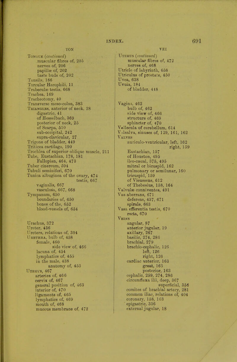 TON Tongue {continued) miiscular fibres of, 205 nerves of, 206 papillte of, 202 taste buds of, 202 Tonsils, 186 Torcular Herophili, 11 Trabeculae testis, 668 Trachea, 169 Tracheotomy, 40 Ti'ansverse raeso-colon, 383 TiUANGXEs, anterior of neck, 28 digastric, 41 of flesselbacb, 369 posterior of neck, 25 of Scarpa, 510 sub-occipital, 242 supra-clavicular, 27 Ti'igone of bladder, 449 Triticea cartilago, 190 Trochlea of superior oblique muscle, 211 Tube, Eustachian, 178, 181 Fallopian, 464, 473 Tuber cinereum, 594 Tubuli seminiferi, 670 Tunica albuginea of the ovary, 474 testis, 667 vaginalis, 667 vasculosa, 667, 668 Tympanum, 650 boundaries of, 650 bones of the, 652 blood-vessels of, 654 Urachus, 372 Ureter, 436 Ureters, relations of, 394 Urethra, bulb of, 458 female, 460 side view of, 466 lacuna of, 454 lymphatics of, 455 in the male, 438 anatomy of, 453 Uterus, 467 arteries of, 466 cervix of, 467 general position of, 463 interior of, 470 ligaments of, 465 lymphatics of, 469 mouth of, 468 mucous membrane of, 472 TEI Uterus {continued) muscular fibres of, 472 nerves of, 468 Utricle of labyrinth, 658 Utriculus of prostate, 450 Uvea, 638 Uvula, 184 of bladder, 418 Vagina, 462 bulb of, 462 side view of, 466 structure of, 469 sphincter of, 470 Vnllecula of cerebellum, 614 Valsalva, sinuses of, 129, 161, 162 Valves auriculo-ventricular, left, 162 right, 159 Eustachian, 157 of Houston, 495 ileo-csecal, 375, 495 mitral or bicuspid, 162 pulmonary or semilunar, 160 tricuspid, 159 of Vieussens, 612 of Thebesius, 158, 164 Valvulse conniventes, 491 Vas aberrans, 671 deferens, 437, 671 spirale, 663 Vasa efferentia testis, 670 recta, 670 Veins angular, 87 anterior jiigular, 19 i axillary, 267 basilic, 274, 286 brachial, 279 brachio-cephalic, 126 left, 126 right, 126 cardiac anterior, 163 great, 163 posterior, 163 cephalic, 259, 274, 286 circumflexa ilii, deep, 367 superficial, 356 comites of brachial artery, 281 common iliac, relations of, 404 coronary, 168, 163 epigastric, 356 external jugular, 18
