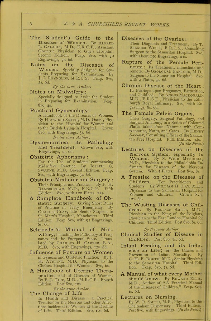 The Student's Guide to the Diseases of Women. By Alfred L. Gai.aiun, M.D., F.R.C.P., Assistant Obstetric Physician to Guy's Hospital. Second Edition. Fcap. 8vo, with 70 Engravings, 7s. 6d, Notes on the Diseases of Women. Specially designed for Stu- dents Preparing for Examination. By J. J. Reynolds, M.R.C.S. Fcap. 8vo, 2s. 6d, By the same Author. Notes on Midwifery : Specially designed to assist the Student in Preparing for Examination. Fcap. 8vo, 4s. Practical Gynaecology: A Handbook of the Diseases of Women. By Heywood Smith, M.D. Oxon., Phy- sician to the Plospital for Women and to the British Lying-in Hospital. Crown Syo, with Engravings, 5s. 6d. By the same Author. Dysmenorrhea, its Pathology and Treatment. Crown 8vo, with Engravings, 4s. 6d. Obstetric Aphorisms : For the Use of Students commencing Midwifery Practice. By Joseph G. SwAYNE, M. D. Seventh Edition. Fcap. 8vo, with Engravings, 3s. 6d. Obstetric Medicine and Surgery : Their Principles and Practice. By F. H. Ramsbotham, M.D., F.R.C.P. Fifth Edition. 8vo, with 120 Plates, 22s. A Complete Handbook of Ob- stetric Surgery. Giving Short Rules of Practice in every Emergency. By Charles Clay, late Senior Surgeon to St. Mary's Hospital, Manchester. Third Edition. Fcap. 8vo, with 91 Engravings, 6s. 6d. Schroeder's Manual of Mid- wifery, including the Pathology of Preg- nancy and the Puerperal State. Trans- lated by Charles H. Carter, B.A., M.D. 8vo, with Engravings, 12s. 6d. Influence of Posture on Women in Gynecic and Obstetric Practice. By J. I-L Aveling, M.D., Physician to the Chelsea Plospital for Women. 8vo, 6s. A Handbook of Uterine Thera- peutics, and of Diseases of Women. By E. J. Tilt, M.D., M.R.C.P. Fourth Edition. Post 8vo, los. By the same Author. The Change of Life In Health and Disease : a Practical Treatise 'on the Nervous and other Affec- tions incidental to Women at the Decline of Life. Third Edition. 8vo, los. 6d. Diseases of the Ovaries : Their Diagnosis and Treatment. By T. Spencer Wells, F.R.C.S., Consulting Surgeon to the Samaritan Hospital. 8vo, with about 150 Engravings, 21s. ' Rupture of the Female Peri- neum : Its Treatment, immediate and remote. ByGEORGEG. Bantock, M.D., Surgeon to the Samaritan Hospital. 8vo, with 2 Plates, 3s. 6d. Chronic Disease of the Heart: Its Bearings upon Pregnancy, Parturition, and Childbed. By Angus Macdonald, M.D., F.R.S.E., Physician to the Edin- burgh Royal Infirmary. 8vo, with En- gravings, 8s. 6d. The Female Pelvic Organs, Their Surgery, Surgical Pathology, and Surgical Anatomy, in a Series of Coloured Plates taken from Nature: with Com- mentaries, Notes, and Cases. By Henry Savage, Consultmg Officer of the Samari- tan Free Hospital. Fifth Edition. 4to. (/« the Press.) Lectures on Diseases of the Nervous System, especially in Women. By S. Weir Mitchell, M.D., Physician to the Philadelphia In- firmary for Diseases of the Nervous System. With 5 Plates. Post 8vo, 8s. A Treatise on the Diseases of Children, For Practitioners and Students. By William H. Day, M.D., Physician to the Samaritan Hospital for Women and Children. Crown 8vo, I2s. 6d. The Wasting Diseases of Chil- dren. By Eustace Smith, M.D., Physician to the King of the Belgians, Physician to the East London Hospital for Children. Third Edition. Post 8vo, 8s. 6d. By the same Author. Clinical Studies of Disease in Children. Post 8vo, 7s. 6d. Infant Feeding and its Influ- ence on Life ; or, the Causes and Prevention of Infant Mortality. By C. PI. F. Routh, M.D., Senior Physician to the Samaritan Hospital. Third Edi- tion. Fcap. 8vo, 7s. 6d. A Manual of what every Mother should know. By Edward Ellis, M.D., Author of A Practical Manual of the Diseases of Children. Fcap. 8vo, IS. 6d. Lectures on Nursing. By W. R. Smith, M.B., Physician to the Cheltcnliam Dispensaiy. Third Edition. Post 8vo, with Engravings. {In the Press.)