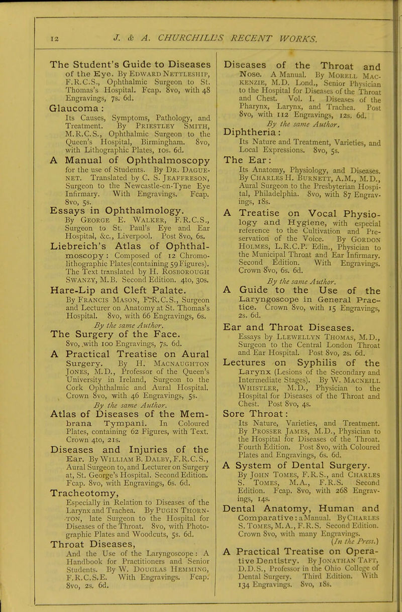 The Student's Guide to Diseases of the Eye. By Edward Nettleshii-, F.R.C.S., Ophthalmic Surgeon to St. Thomas's Hospital. Fcap. 8vo, with 48 Engravings, 7s. 6d. Glaucoma : Its Causes, Symptoms, Pathology, and Treatment. By Priestley Smith, M.R.C. S., Ophthalmic Surgeon to the Queen's Hospital, Birmingham. Svo, with Lithographic Plates, los. 6d. A Manual of Ophthalmoscopy for the use of Students. By Dr. Dague- NET. Translated by C. S. Jeaffreson, Surgeon to the Newcastle-cn-Tyne Eye Infirmary. With Engravings. Fcap. Svo, 5s. Essays in Ophthalmology. By George E. Walker, F.R.C.S., Surgeon to St. Paul's Eye and Ear Hospital, &c., Liverpool. Post Svo, 6s. Liebreich's Atlas of Ophthal- moscopy : Composed of 12 Chromo- lithographic Plates(containing 59 Figures). The Text translated by H. Rosborough SwANZY, M.B. Second Edition. 4to, 30s. Hare-Lip and Cleft Palate. By Francis Mason, F?R.C.S., Surgeon and Lecturer on Anatomy at St. Thomas's Hospital. Svo, with 66 Engravings, 6s. By the same Author. The Surgery of the Face. Svo, .with too Engravings, 7s. 6d. A Practical Treatise on Aural Surgery. By H. Macnaughton Jones, M.D., Professor of the Queen's University in Ireland, Surgeon to the Cork Ophthalmic and Aural Hospital. Crown Svo, with 46 Engravings, 5s. By the sa7ne Author. Atlas of Diseases of the Mem- brana Tympani. In Coloured Plates, containing 62 Figures, with Text. Crown 4to, 21s. Diseases and Injuries of the Ear. By William B. Dalby.F.R.C.S., Aural Surgeon to, and Lecturer on Surgery at, >St. George's Hospital. Second Edition. Fcap. Svo, with Engravings, 6s. 6d. Tracheotomy, Especially in Relation to Diseases of the Larynx and Trachea. ByPuGiN Thorn- •TON, late Surgeon to the Hospital for Diseases of the Throat. Svo, with Photo- graphic Plates and Woodcuts, 5s. 6d. Throat Diseases, And the Use of the Laryngoscope: A Plandbook for Practitioners and Senior Students. By W. Douglas Hemming, F.R.C.S.E. With Engravings. Fcap. Svo, 2s. 6d. Diseases of the Throat and Nose. A Manual. By Mokell Mac- kenzie, M.D. Lond., Senior Physician to the Hospital for Diseases of the Throat and Chest. Vol. I. Diseases of the Pharynx, Larynx, and Trachea. Post Svo, with 112 Engravings, 12s. 6d. By the same Author. Diphtheria: Its Nature and Treatment, Varieties, and Local Expressions. Svo, 5s. The Ear: Its Anatomy, Physiology, and Diseases. By Charles H. Burnett, A.M., M.D., Aural Surgeon to the Presbyterian Hospi- tal, Philadelphia. Svo, with S7 Engrav- ings, iSs. A Treatise on Vocal Physio- logy and Hygiene, v/ith especial reference to the Cultivation and Pre- servation of the Voice. By Gordon Holmes, L.R.C.P. Edin., Physician to the Municipal Throat and Ear Infirmary. Second Edition. With Engravings. Crown Svo, 6s. 6d. By the same Author. A Guide to the Use of the Laryngoscope in General Prac- tice. Crown Svo, with 15 Engravings, 2s. 6d. Ear and Throat Diseases. Essays by Llewellyn Thomas, M.D., Surgeon to the Central London Throat and Ear Hospital. Post Svo, 2s. 6d. Lectures on Syphilis of the Larynx (Lesions of the Secondary and Intermediate Stages). By W. Macneill Whistler, M.D., Physician to the Hospital for Diseases of the Throat and Chest. Post Svo, 4s. Sore Throat: Its Nature, Varieties, and Treatment. By Prosser James, M.D., Physician to the Hospital for Diseases of the Throat. Fourth Edition. Post Svo, with Coloured Plates and Engravings, 6s. 6d. A System of Dental Surgery. By John Tomes, F.R.S., and Charles S. Tomes, M.A., F.R.S. Second Edition. Fcap. Svo, with 268 Engrav- ings, 14s. Dental Anatomy, Human and Comparative: a Manual. By Charles S. Tomes, M.A., F.R.S. Second Edition. Crown Svo, with many Engravings. \ln the Press.) A Practical Treatise on Opera- tive Dentistry. By Jonathan Taft, D.D.S., Professor in the Ohio College of Dental Surgery. Third Edition. With 134 Engravings. Svo, iSs.