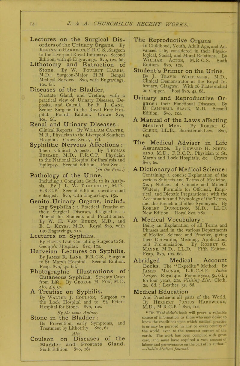 Lectures on the Surgical Dis- orders of the Urinary Organs. By Reginald Harrison,F .R.C. S.,Surgeon to the Liverpool Royal Infirmary. Second Edition, wilh48 Engravings. 8vo, 12s. 6d. Lithotomy and Extraction of Stone. By W. Poulett Harris, M.D., Surgeon-Major H.M. Bengal Medical Service. 8vo, with Engravings, los. 6d. Diseases of the Bladder, Prostate Gland, and Urethra, with a practical view of Urinary Diseases, De- posits, . and Calculi. By F. J. Gant, Senior Surgeon to the Royal Free Hos- pital. Fourth Edition. Crown 8vo, los. 6d. Renal and Urinary Diseases : Clinical Reports. By William Carter, M.B., Physician to the Liverpool Southern Plospital. Crown 8vo, 7s. 6d. Syphilitic Nervous Affections : Their Clinical Aspects. By Thomas Buzzard, M.D.. F.R.C.P. Physician to the National Hospital for Paralysis and Epilepsy. Second Edition. Post 8vo. (/« the Press.) Pathology of the Urine, Including a Complete Guide to its Analy- sis. By J. L. W. Thudichum, M.D., F.R.C.P. Second Edition, rewritten and enlarged. 8vo, with Engravings, 15s. Genito-Urinary Organs, includ- ing Syphilis : a Practical Ti^eatise on their Surgical Diseases, designed as a Manual for Students and Practitioners. By W. H. Van Buren, M.D., and E. L. Keyes, M.D. Royal 8vo, with 140 Engravings, 21s. Lectures on Syphilis. By Henry Lee, Consulting Surgeon to St. George's Hospital. 8vo, los. Harveian Lectures on Syphilis. By James R. Lane, F.R.C.S., Surgeon to St. Mary's Hospital. Second Edition. Fcap. 8vo, 3s. 6d. Photographic Illustrations of ' Cutaneous Syphilis. Seventy Cases from Life. By George H. Fox, M.D. 4to, ;^'5 5s. A Treatise on Syphilis. By Walter J. Coulson, Surgeon to the Lock Hospital and to St. Peter's Ilospital for Stone. 8vo, los. By ihc same A lUhor. Stone in the Bladder: Its Prevention, early Symptoms, and Treatment by Lithotrity. 8vo, 6s. Also. Coulson on Diseases of the Bladder and Prostate Gland. Sixth Edition. 8vo, i6s. The Reproductive Organs In Childhood, Youth, Adult Age, and Ad- vanced Life, considered in their Physio- logical, Social, and Moral Relations. By William Acton, M.R.C,S. Sixth Edition. 8vo, 12s. Student's Primer on the Urine. By J. Travis Whittaker, M.D., Clinical Demonstrator at the Royal In- firmary, Glasgow. With 16 Plates etched on Copper. Post 8vo, 4s. 6d. Urinary and Reproductive Or- gans : their Functional Diseases. By D. Campbell Black, M.D. Second Edition. 8vo, los. A Manual of the Laws affecting Medical Men. By Rodert G. Glenn, LL.B., Barrister-at-Law. 8vo, 14s. The Medical Adviser in Life Assurance. By Edward H. Sieve- king, M.D., F.R.C.P., Physician to St. Mary's and Lock Hospitals, &c. Crown 8vo, 6s. A Dictionary of Medical Science: Containing a concise Explanation of the various Subjects and Terms of Medicine, &c. ; Notices of Climate and Mineral Waters; Formulae for Officinal, Empi- rical, and Dietetic Preparations ; with the Accentuation and Etymology of the Terms, and the French and other Synonyms. By RoBLEY Dunglison, M.D., LL.D. New Edition. Royal 8vo, 28s. A Medical Vocabulary : Being an Explanation of all Terms and Phrases used in the various Departments of Medical Science and Practice, giving their Derivation, Meaning, Application, and Pronunciation. By Robert G. Mayne, M.D., LL.D. Fifth Edition. Fcap. 8vo, los. 6d. Abridged Medical Account Books. The  Expedite  Method. By James Macnab, L.R.C.S.E. Index Ledger. Royal 4to. For one year, 5s. 6d. ; for four years, 21s. Visiting List. Cloth, 2s. 6d. ; Leather, 3s. 6d. Medical Education And Practice in all parts of the World. By Herbert Junius Hardwicke, M.D., M.R.C.P. 8vo, los. Dr. Hardwickc's book will prove .1 v,^l^lablc source of information to those who m.iy tlesirc 10 know the conditions upon wliich medical practice is or may be pursued in any or every cotmtry of the world, even to the remotest corners of the earth. The work has been compiled with great care, and must have required a v.isl amount of labour and perseverance on the part of its author.' —Dublin Medical Journal.