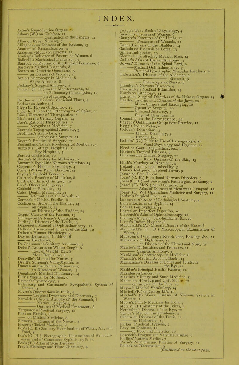 INDEX. Acton's Reproductive Organs, 14 Adams (\V.) on Clubfoot. 11 Contraction of the Fingers, 11 Allan on Fever Nursing, 7 Allingham on Diseases of the Rectum, 13 Anatomical Remembrancer, 4 Anderson (McC.) on Eczema, 13 Avelinc's Influence of Posture on Women, 6 Balkwril's Mechanical Dentistry, 13 Bantock on Rupture of the Female Perineum, 6 Barclay's Medical Diagnosis, S Barnes on Obstetric Operations, 5 on Diseases of Women, 5 Beale's Microscope in Medicine, 8 Slight Ailments, 8 Bellamy's Surgical Anatomy, 3 Bennet (J. H.) on the Mediterranean, 10 on Pulmonary Consumption, 10 on Nutrition, 10 Bentley and Trimen's Medicinal Plants, 7 Berkart on Asthma, 8 Bigg (H. H.) on Orthopraxy, 11 Bigg {R. H.) on the Orthopragms of Spine, 11 Binz's Elements of Therapeutics, 7 Black on the Urinary Organs, 14 Bose's Rational Therapeutics, 7 —— Recognisant Medicine, 7 Braune's Topographical Anatomy, 3 Brodhurst's Anchylosis, 11 Orthopaedic Surgery, 11 Bryant's Practice of Surgery, 11 Bucknill and Tuke's Psychological Medicine, 3 Burdett's Cottage. Hospitals, 5 Pay Hospitals, 5 Burnett on the Ear, 12 Burton's Midwifery for Midwives, 5 Buzzard's Syphilitic Nervous Affections, 14 Carpenter's Human Physiology, 4 Carter (W.) on Renal Diseases, 14 Cayley's Typhoid Fever, 9 Charteris' Practice of Medicine, 8 Clark's Outlines of Surgery, 10 Clay's Obstetric Surgery, 6 Cobbold on Parasites, 13 Coles' Dental Mechanics, 13 Deformities of the Mouth, 13 Cormack's Clinical Studies, 8 Coulson on Stone in the Bladder, 14 on Syphilis, 14 on Diseases of the Bladder, 14 Cripps' Cancer of the Rectum, 13 Cullingworth's Nurse's Companion, 7 Curling's Diseases of the Testis, 13 Daguenet's Manual of Ophthalmoscopy, 12 Dalby's Diseases and Injuries of the Ear, 12 Dalton's Human Physiology, 4 Day on Diseases of Children, 6 on Headaches, 9 De Chaumont's Sanitary Assurance, 4 Dobell's Lectures on Winter Cough, 8 Loss of Weight, &c., 8 Mont Dore Cure, 8 Domville's Manual for Nurses, 7 Druitt's Surgeon's Vade-Mecum, 10 Duncan on the Female Perineum, 5 on Diseases of Women, 5 Dunglison's Medical Dictionary, 14 Ellis's Manual for Mothers, 6 Emmet's Gyna;cology, 5 Eulenburg and Guttmann's Sympathetic System of Nerves, g Fayrer's Observations in India, 7 ;— Tropical Dysentery and Diarrhoea, 7 Fenwick's Chronic Atrophy of the Stomach, 8 ' Medical Diagnosis, 8 Outlinesof Medical Treatment, 8 Fergusson's Practical Surgery, 10 Flint on Phthisis, 8 on Clinical Medicine, 8 Flower's Diagrams of the Nerves, 4 Foster's Clinical Medicine, 8 Fox's (C. B.) Sanitary Examinations of Water, Air, and Food, 4 Fox's (G. H.) Photographic Illustrations of Skin Dis- eases and of Cutaneous Syphilis, 13 & 14 Fox's (T.^ Atlas of Skin Diseases, 13 Frey's Histology and Histo-Chemistry, 4 Fulton's Text-Book of Physiology, 4 Galabin's Diseases of Women, 6 Gamgee's Fractures of the Limbs, 11 ■— Treatment of Wounds, 11 Gant's Diseases of the Bladder, 14 Gaskoin on Psoriasis or Lepra, 13 Gill on Indigestion, lo Glenn's Laws affecting Medical Men, 14 Godlee's Atlas of Human Anatomy, 3 Gowers' Diseases of the Spinal Cord, 9 Medical Ophthalmoscopy, 9 Pseudo-Hypcrtrophic Muscular Paralysis, 9 Habershon's Diseases of the Abdomen, g Stomach, g ; ;— Pneumogastric Nerve, g Hamilton's Nervous Diseases, 9 Hardwicke's Medical Education, 14 Harris on Lithotomy, 14 Harrison's Surgical Disorders of the Urinary Organs, 14 Heath's Injuries and Diseases of the Jaws, 10 Minor Surgery and Bandaging, 10 Operative Surgery, 10 — Practical Anatomy, 3 ~ Surgical Diagnosis, 10 Hemming on the Laryngoscope, 12 Higgens' Ophthalmic Out-patient Practice, 11 Hogg's Indian Notes, 7 Holden's Dissections, 3 Human Osteology, 3 Landmarks, 3 Holmes' (G.) Guide to Use of Laryngoscope, 12 Vocal Physiology and Hygiene, 12 Hood on Gout, Rheumatism, &c., 9 Horton's Tropical Diseases, 7 Hutchinson's Clinical Surgery, 11 Rare Diseases of the Skin, 13 Huth's Marriage of Near Kin, 4 Ireland's Idiocy and Imbecility, 5 Irvine's Relapse of Typhoid Fever, g James on Sore Throat, 12 Jones' (C. H.) Functional Nervous Disorders, 9 Jones (C. H.) and Sieveking's Pathological Anatomy, 4 Jones' (H. McN.) Aural Surgery, 12 Atlas of Diseases of Membrana Tympani, 12 Jones' (T. W.) Ophthalmic Medicine and Surgery, 11 Jordan's Surgical Enquiries, 11 Lancereaux's Atlas of Pathological Anatomy, 4 Lane's Lectures on Syphilis, 14 Lee (H.) on Syphilis, 14 Leared on Imperfect Digestion, 10 Liebreich's Atlas of Ophthalmoscopy, 12 Liveing's Megrim, Sick-headache, &c.,io Lucas's Indian Hygiene, 8 Macdonald's (A.) Chronic Disease of the Heart, 6 Macdonald's (J. D.) Microscopical Examination of Water, 4 Macewen's Osteotomy: Knock-knee, Bow-leg, &c., 11 Mackenzie on Diphtheria, 12 on Diseases of the Throat and Nose, 12 Maclise's Dislocations and Fractures, 11 Surgical Anatomy, 3 MacMunn's Spectroscope in Medicine, 8 Macnab's Medical Account Books, 14 Macnamara's Diseases of Bones and Joints, 11 the Eye, 11 Madden's Principal Health-Resorts, 10 Marsden on Cancer, 13 Martin's Military and State Medicine, 5 Mason on Hare-Lip and Cleft Palate, 12 on Surgery of the Face, 12 Mayne's Medical Vocabulary, 14 Mitchell (R.) on Cancer Life, 13 Mitchell's (S. Weir) Diseases of Nervous Syslen\ in Women, 6 Moore's Family Medicine for India, 7 Morris' (H.) Anatomy of the joints, 3 Neltleship's Diseases of the Eye, 12 Ogston's Medical Jurisprudence, 4 Osborn on Diseases of the Testis, .13 on Hydrocele, 13 Parkes' Practical Hygiene, 5 Pavy on Diabetes, 10 on Food and Dietetics, 10 Peacock's Proi^nosis in Valvular Disease, 9 Phillips'Matcna Medica, 7 Pirrie's Principles and Practice of Surgery, ii Pollock on Rheumatism, g {Contiinicd on the ite.vt /•ngc.