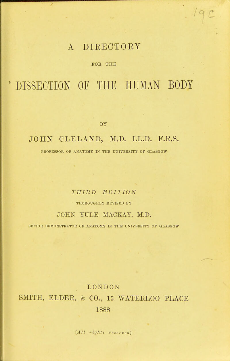 A DIEECTOKY FOE THE DISSECTION OF THE HUMAN BODY JOHN CLELAND, M.D. LL.D. F.R.S. PROFESSOR OF ANATOMY IN TITE UNIVEUSITr OP GLASGOW THIRD EDITION THOROUGHLY REVISKD BY JOHN YULE MACKAY, M.D. SENIOR DEMONSTRATOR OP ANATOMY IN THE UNIVERSITY OF GLASGOW LONDON SMITH, ELDER, & CO., 15 WATEELOO PLACj: 1888 [All rif/hls reserved]