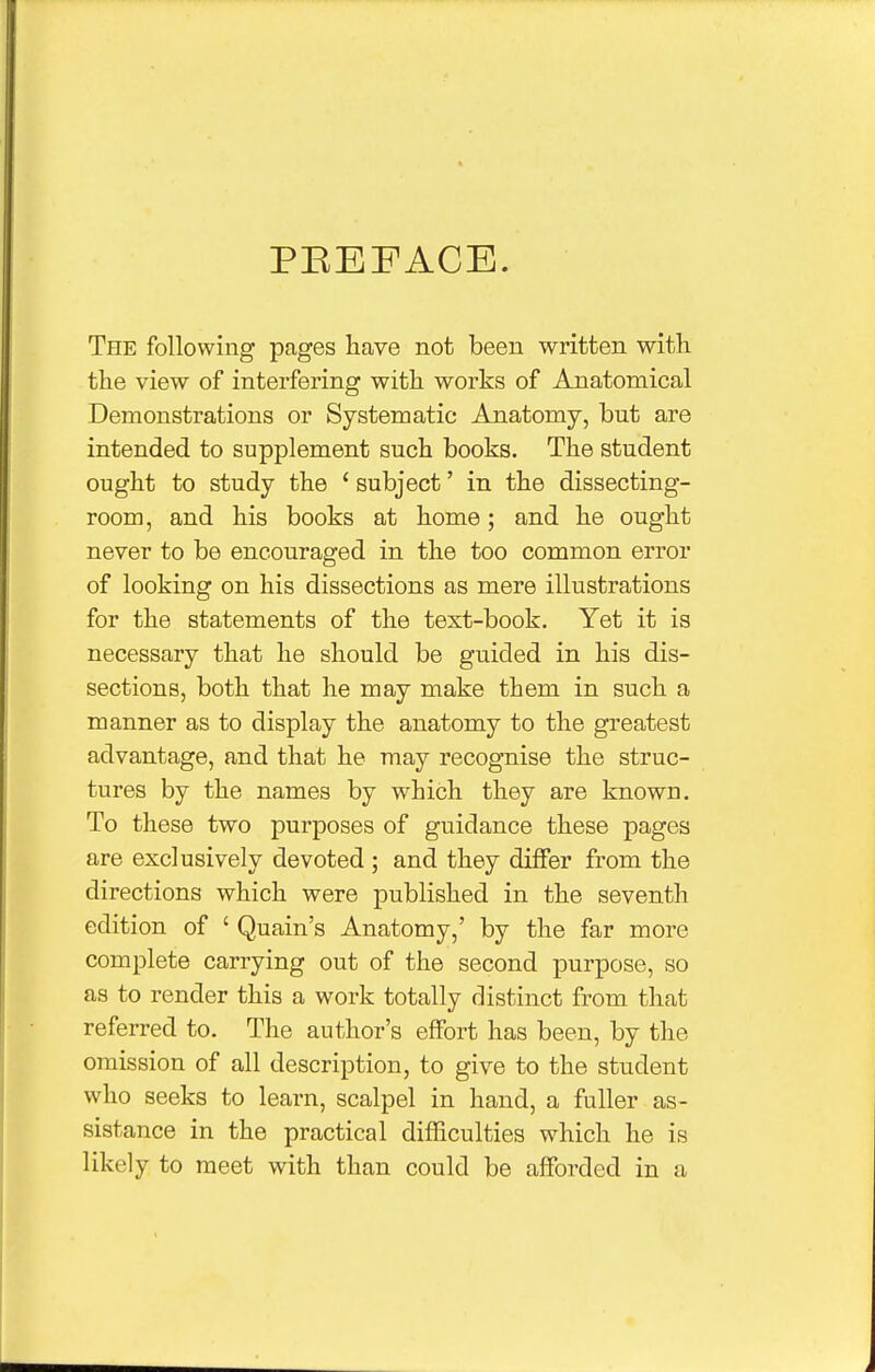 PEEFACE. The following pages have not been written with the view of interfering with works of Anatomical Demonstrations or Systematic Anatomy, but are intended to supplement such books. The student ought to study the ' subject' in the dissecting- room, and his books at home; and he ought never to be encouraged in the too common error of looking on his dissections as mere illustrations for the statements of the text-book. Yet it is necessary that he should be guided in his dis- sections, both that he may make them in such a manner as to display the anatomy to the greatest advantage, and that he may recognise the struc- tures by the names by which they are known. To these two purposes of guidance these pages are exclusively devoted ; and they differ from the directions which were published in the seventh edition of ' Quain's Anatomy,' by the far more complete carrying out of the second purpose, so as to render this a work totally distinct from that referred to. The author's effort has been, by the omission of all description, to give to the student who seeks to learn, scalpel in hand, a fuller as- sistance in the practical difficulties which he is likely to meet with than could be afforded in a