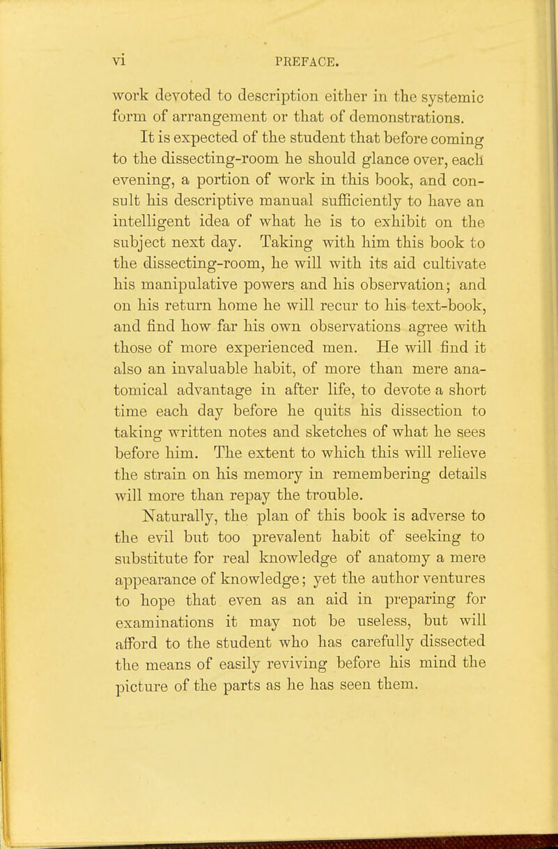 work devoted to description either in tlie systemic form of arrangement or that of demonstrations. It is expected of the student that before coming to the dissecting-room he should glance over, each evening, a portion of work in this book, and con- sult his descriptive manual sufficiently to have an intelligent idea of what he is to exhibit on the subject next day. Taking with him this book to the dissecting-room, he will with its aid cultivate his manipulative powers and his observation; and on his return home he will recur to his text-book, and find how far his own observations agree with those of more experienced men. He will find it also an invaluable habit, of more than mere ana- tomical advantage in after life, to devote a short time each day before he quits his dissection to taking written notes and sketches of what he sees before him. The extent to which this will relieve the strain on his memory in remembering details will more than repay the trouble. Naturally, the plan of this book is adverse to the evil but too prevalent habit of seeking to substitute for real knowledge of anatomy a mere appearance of knowledge; yet the author ventures to hope that even as an aid in preparing for examinations it may not be useless, but will afford to the student who has carefully dissected the means of easily reviving before his mind the picture of the parts as he has seen them.