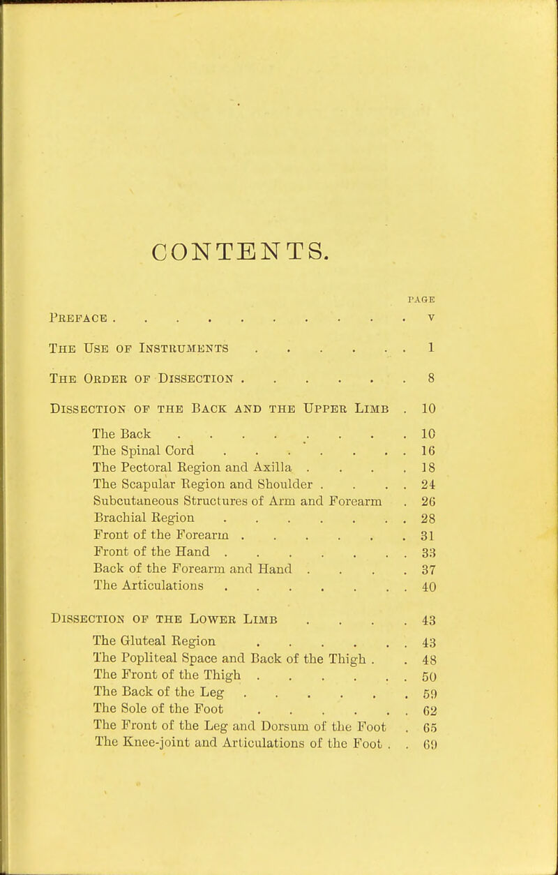 CONTENTS. PAGE Preface v The Use op Instruments 1 The Order of Dissection 8 Dissection of the Back and the Upper Limb . 10 The Back 10 The Spinal Cord . . . ' . . . . 16 The Pectoral Region and Axilla . . . .18 The Scapular Region and Shoulder . . . . 24 Subcutaneous Structures of Arm and Forearm . 26 Brachial Region . . . . . . . 28 Front of the Forearm 31 Front of the Hand 33 Back of the Forearm and Hand . . . .37 The Articulations 40 Dissection op the Lower Limb . . . .43 The Gluteal Region 43 The Popliteal Space and Back of the Thigh . . 48 The Front of the Thigh 50 The Back of the Leg 59 The Sole of the Foot 62 The Front of the Leg and Dorsum of the Foot . 65 The Knee-joint and Articulations of the Foot . . 69