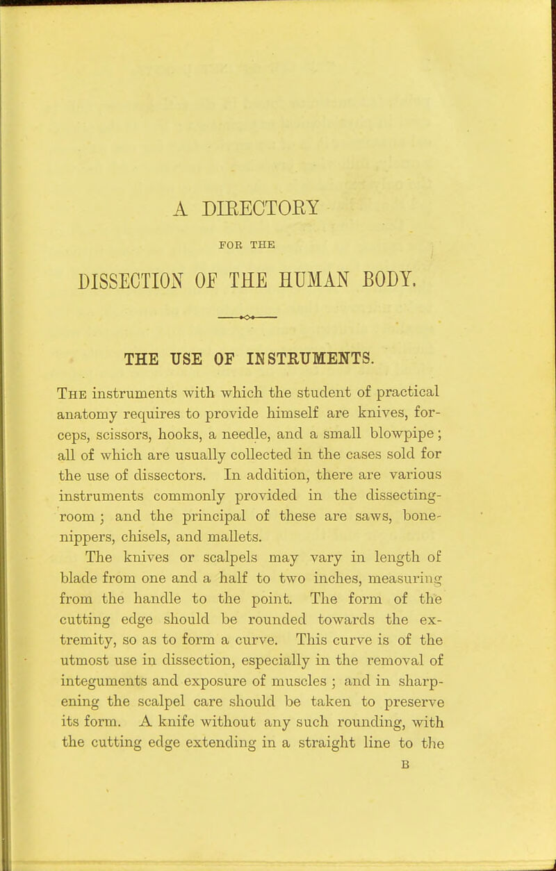 FOR THE DISSECTION OP THE HUMAN BODY. THE USE OF INSTRUMENTS. The instruments with which the student of practical anatomy requires to provide himself are knives, for- ceps, scissors, hooks, a needle, and a small blowpipe; all of which are usually collected in the cases sold for the use of dissectors. In addition, there are various instruments commonly provided in the dissecting- room ; and the principal of these are saws, bone- nippers, chisels, and mallets. The knives or scalpels may vary in length of blade from one and a half to two inches, measuring from the handle to the point. The form of the cutting edge should be rounded towards the ex- tremity, so as to form a curve. This curve is of the utmost use in dissection, especially in the removal of integuments and exposure of muscles ; and in sharp- ening the scalpel care should be taken to preserve its form. A knife without any such rounding, with the cutting edge extending in a straight line to tlie B