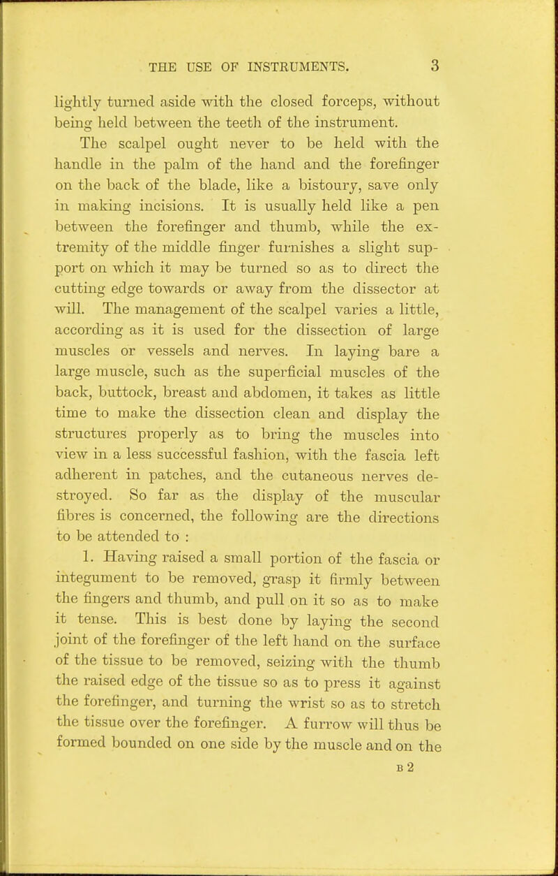 lightly turned aside with the closed forceps, without being held between the teeth of the instrument. The scalpel ought never to be held with the handle in the palm of the hand and the forefinger on the back of the blade, like a bistoury, save only in making incisions. It is usually held like a pen between the forefinger and thumb, while the ex- tremity of the middle finger furnishes a slight sup- port on which it may be turned so as to direct the cutting edge towards or away from the dissector at will. The management of the scalpel varies a little, according as it is used for the dissection of large muscles or vessels and nerves. In laying bare a large muscle, such as the superficial muscles of the back, buttock, breast and abdomen, it takes as little time to make the dissection clean and display the structui-es properly as to bring the muscles into view in a less successful fashion, with the fascia left adherent in patches, and the cutaneous nerves de- stroyed. So far as the display of the muscular fibres is concerned, the following are the directions to be attended to : 1. Having raised a small portion of the fascia or integument to be removed, grasp it fii-mly between the fingers and thumb, and pull on it so as to make it tense. This is best done by laying the second joint of the forefinger of the left hand on the surface of the tissue to be removed, seizing with the thumb the raised edge of the tissue so as to press it against the forefinger, and turning the wrist so as to stretch the tissue over the forefinger. A furrow will thus be formed bounded on one side by the muscle and on the b2