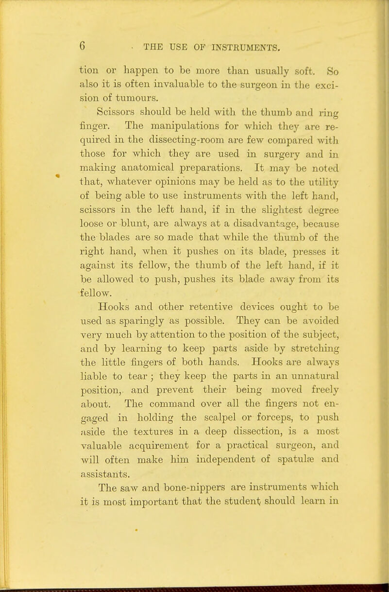 tion or happen to be more than usually soft. So also it is often invaluable to the surgeon in the exci- sion of tumours. Scissors should be held with the thumb and ring finger. The manipulations for which they are re- quired in. the dissecting-room are few compared with those for which they are used in surgery and in making anatomical preparations. It may be noted that, whatever opinions may be held as to the utility of being able to use instruments with the left hand, scissors in the left hand, if in the slightest degree loose or blunt, are always at a disadvantage, because the blades are so made that while the thumb of the right hand, when it pushes on its blade, presses it against its fellow, the thumb of the left hand, if it be allowed to push, pushes its blade away from its fellow. Hooks and other retentive devices ought to be used as sparingly as possible. They can be avoided very much by attention to the position of the subject, and by learning to keep parts aside by stretching the little fingers of both hands. Hooks are always liable to tear; they keep the parts in an unnatural position,, and prevent their being moved freely about. The command over all the fingers not en- gaged in holding the scalpel or forceps, to push aside the textures in a deep dissection, is a most valuable acquirement for a practical surgeon, and will often make him independent of spatulre and assistants. The saw and bone-nippers are instruments which it is most important that the studeni; should learn in