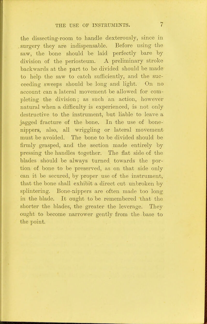 the dissecting-room to handle dexterously, since in surgery they are indispensable. Before using the saw, the bone should be laid perfectly bare by division of the periosteum. A preliminary stroke backwards at the part to be divided should be made to help the saw to catch sufficiently, and the suc- ceeding sweeps should be long and light. On no account can a lateral movement be allowed for com- pleting the division; as such an action, however natural when a difficulty is experienced, is not only destructive to the instrument, but liable to leave a jagged fracture of the bone. In the use of bone- nippers, also, all wriggling or lateral movement must be avoided. The bone to be divided should be firmly grasped, and the section made entirely by pressing the handles together. The flat side of the blades should be always turned towards the por- tion of bone to be preserved, as on that side only can it be secured, by proper use of the instrument, that the bone shall exhibit a direct cut unbroken by splintering. Bone-nippers are often made too long in the blade. It ought to be remembered that the shorter the blades, the greater the leverage. They ought to become narrower gently from the base to the point.