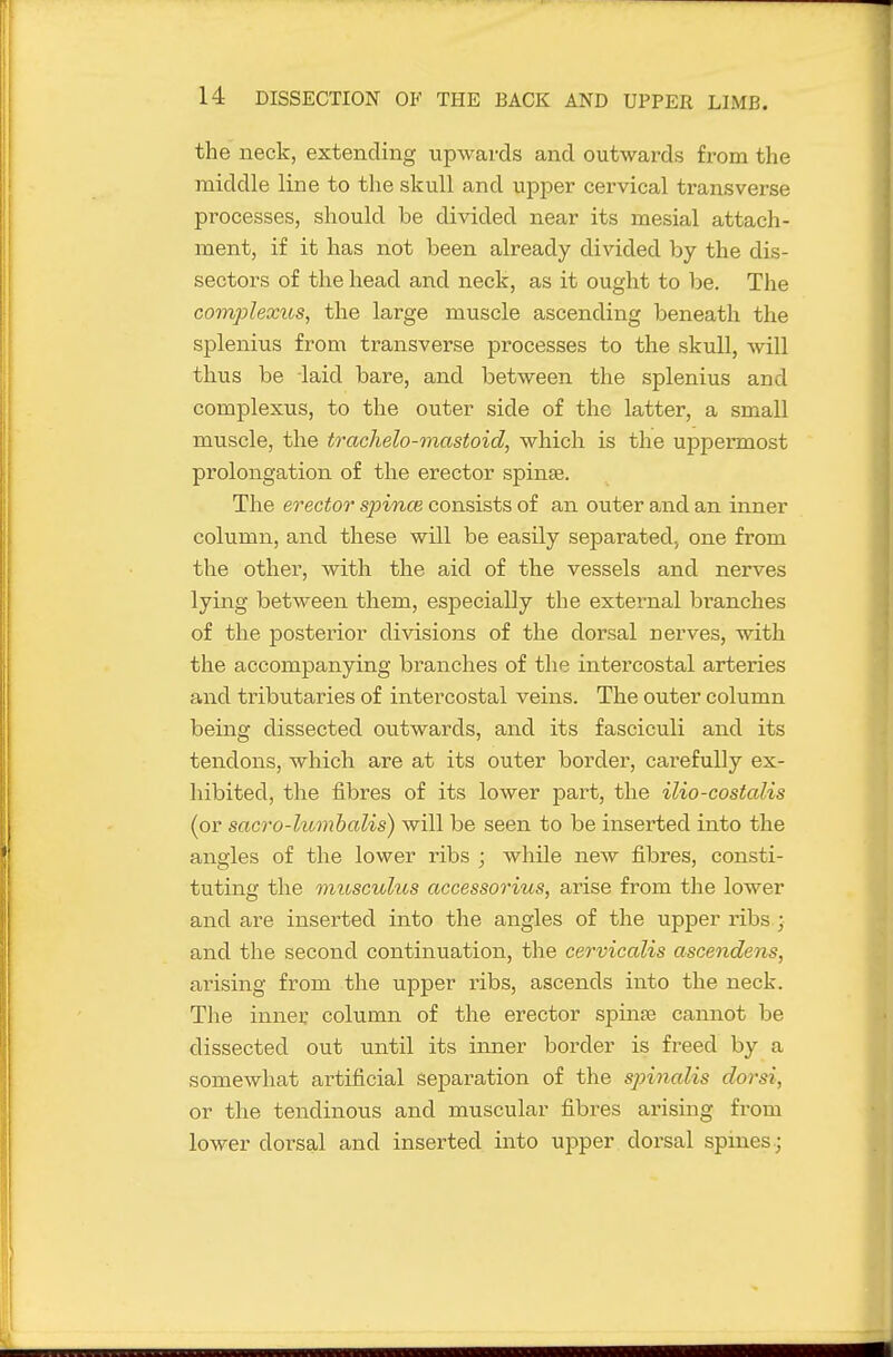 the neck, extending upwards and outwards from the middle line to the skull and upper cervical transverse processes, should be divided near its mesial attach- ment, if it has not been already divided by the dis- sectors of the head and neck, as it ought to be. The Gomplexus, the large muscle ascending beneath the splenius from transverse processes to the skull, will thus be laid bare, and between the splenius and complexus, to the outer side of the latter, a small muscle, the trachelo-mastoid, which is the uppermost prolongation of the erector spinse. The erector spince consists of an outer and an inner column, and these will be easily separated, one from the other, with the aid of the vessels and nerves lying between them, especially the extei-nal branches of the posterior divisions of the dorsal nerves, with the accompanying branches of the intercostal arteries and tributaries of intercostal veins. The outer column being dissected outwards, and its fasciculi and its tendons, which are at its outer border, carefully ex- hibited, the fibres of its lower part, the ilio-costalis (or sacro-lumhalis) will be seen to be inserted into the angles of the lower ribs ; while new fibres, consti- tuting the miosculus accessorius, arise from the lower and are inserted into the angles of the upper ribs • and the second continuation, the cervicalis ascendens, arising from the upper ribs, ascends into the neck. The innei: column of the erector spinse cannot be dissected out until its inner border is freed by a somewhat artificial separation of tlie spinalis dorsi, or the tendinous and muscular fibres arising from lower dorsal and inserted into uj)per dorsal spines.;