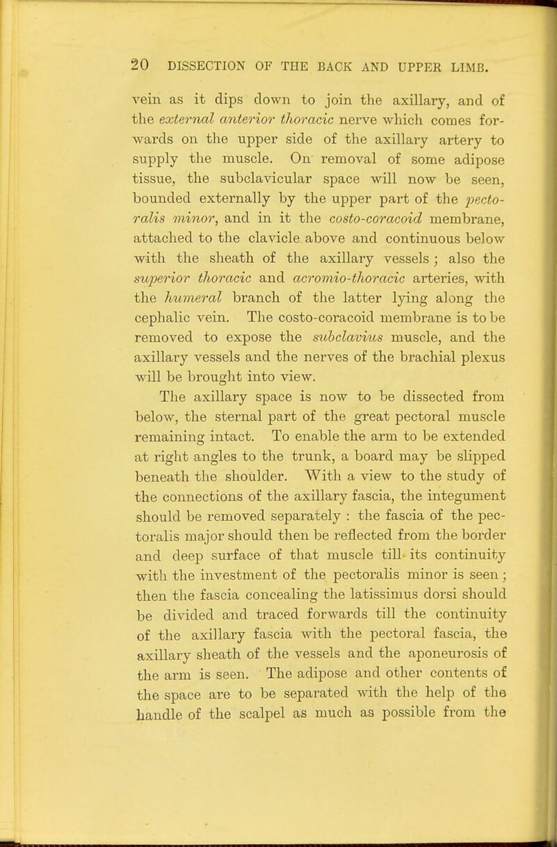 vein as it dips down to join the axillary, and of the external anterior thoracic nerve which comes for- wards on the upper side of the axillary artery to supply the muscle. On removal of some adipose tissue, the subclavicular space will now be seen, bounded externally by the upper part of the pecto- ralis minor, and in it the costo-coracoid membrane, attached to the clavicle above and continuous below with the sheath of the axillary vessels; also the superior thoracic and acromio-thoracic arteries, with the humeral branch of the latter lying along the cephalic vein. The costo-coracoid membrane is to be removed to expose the suhclavius muscle, and the axillary vessels and the nerves of the brachial plexus will be brought into view. The axillary space is now to be dissected from below, the sternal part of the great pectoral muscle remaining intact. To enable the arm to be extended at right angles to the trunk, a board may be slipped beneath the shoulder. With a view to the study of the connections of the axillary fascia, the integument should be removed separately : the fascia of the pec- toralis major should then be reflected from the border and deep surface of that muscle till its continuity with the investment of the pectoralis minor is seen; then the fascia concealing the latissimus dorsi should be divided and traced forwards till the continuity of the axillary fascia with the j)ectoral fascia, the axillary sheath of the vessels and the aponeurosis of the arm is seen. The adipose and other contents of the space are to be separated with the help of the handle of the scalpel as much as possible from the