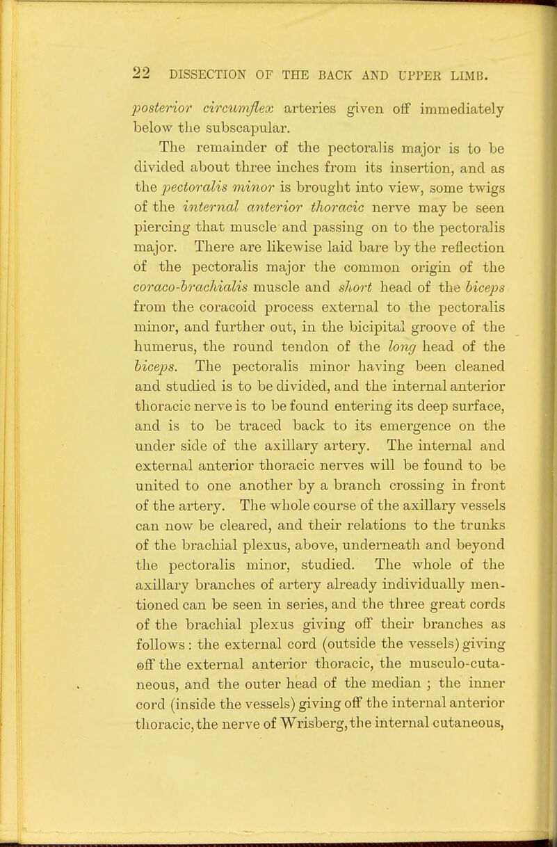 posterior circumflex arteries given off immediately below the subscapular. The remainder of the pectoral is major is to be divided about three inches from its insertion, and as the j^ectoralis minor is brought into view, some twigs of the internal anterior thoracic nerve may be seen piercing that muscle and passing on to the pectoralis major. There are likewise laid bare by the reflection of the pectoralis major the common origin of the Goraco-hrachialis muscle and short head of the hicejos from the coracoid process external to the pectoralis minor, and further out, in the bicipital groove of the humerus, the round tendon of the long head of the hicejos. The pectoralis minor having been cleaned and studied is to be divided, and the internal anterior thoracic nerve is to be found entering its deep surface, and is to be traced back to its emei'gence on the under side of the axillary artery. The internal and external anterior thoracic nerves will be found to be united to one another by a branch crossing in front of the artery. The whole course of the axillary vessels can now be cleared, and their relations to the trunks of the brachial plexus, above, underneath and beyond the pectoralis minor, studied. The whole of the axillary branches of artery already individually men- tioned can be seen in series, and the three great cords of the brachial plexus giving off their branches as follows: the external cord (outside the vessels) gi\'ing ©ff the external anterior thoracic, the musculo-cuta- neous, and the outer head of the median ; the inner cord (inside the vessels) giving off the internal antei'ior thoracic, the nerve of Wrisberg,the internal cutaneous,