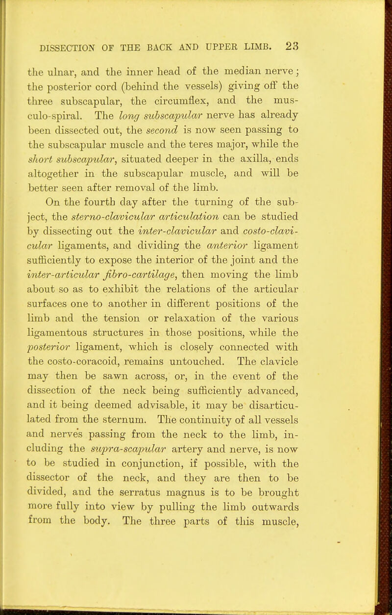 the ulnar, and the inner head of the median nerve; the posterior cord (behind the vessels) giving off the three subscapular, the circumflex, and the mus- culo-spiral. The long sitbscapular nerve has already- been dissected out, the second is now seen passing to the subscapular muscle and the teres major, while the short subscapular, situated deeper in the axilla, ends altogether in the subscapular muscle, and will be better seen after removal of the limb. On the fourth day after the turning of the sub- ject, the sterno-clavicular articulation can be studied by dissecting out the inter-clavicular and costo-clavi- cular ligaments, and dividing the anterior ligament sufficiently to expose the interior of the joint and the inter-articular Jihro-cartilage, then moving the limb about so as to exhibit the relations of the articular surfaces one to another in different positions of the limb and the tension or relaxation of the various ligamentous structures in those positions, while the posterior ligament, which is closely connected with the costo-coracoid, remains untouched. The clavicle may then be sawn across, or, in the event of the dissection of the neck being sufficiently advanced, and it being deemed advisable, it may be disarticu- lated from the sternum. The continuity of all vessels and nerves passing from the neck to the limb, in- cluding the siqjra-scapular artery and nerve, is now to be studied in conjunction, if possible, with the dissector of the neck, and they are then to be divided, and the serratus magnus is to be brought more fully into view by pulling the limb outwards from the body. The three parts of this muscle,