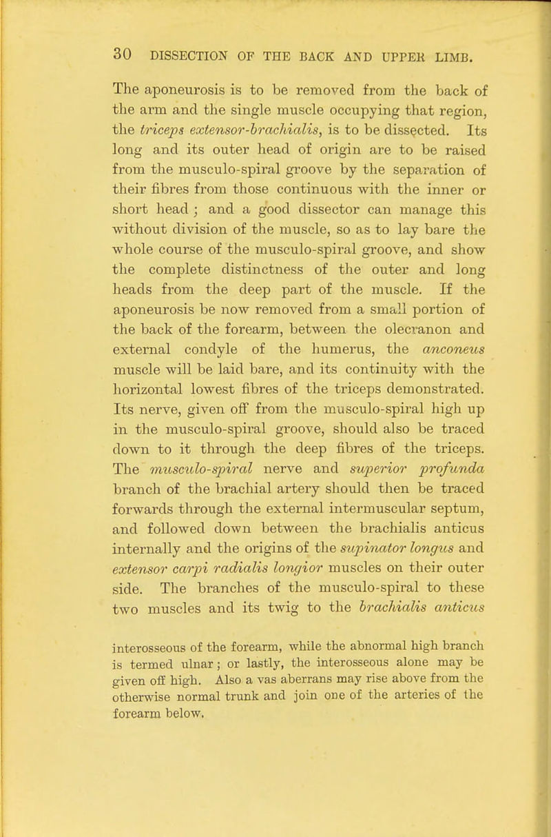 The aponeurosis is to be removed from the back of the arm and the single muscle occupying that region, the triceps extensor-brachialis, is to be dissected. Its long and its outer head of origin are to be raised from the musculo-spiral groove by the separation of their fibres from those continuous with the inner or short head ; and a good dissector can manage this without division of the muscle, so as to lay bare the whole course of the musculo-spiral groove, and show the complete distinctness of the outer and long heads from the deep part of the muscle. If the aponeurosis be now removed from a small portion of the back of the forearm, between the olecranon and external condyle of the humerus, the anconeus muscle will be laid bare, and its continuity with the horizontal lowest fibres of the triceps demonstrated. Its nerve, given oflT from the musculo-spiral high up in the musculo-spiral groove, should also be traced down to it through the deep fibres of the triceps. The muscido-spiral nerve and superior profunda branch of the brachial artery should then be traced forwards through the external intermuscular septum, and followed down between the brachialis anticus internally and the origins of the supinator longus and extensor carpi radialis longior muscles on their outer side. The branches of the musculo-spiral to these two muscles and its twig to the brachialis anticus interosseous of the forearm, while the abnormal high branch is termed ulnar; or lastly, the interosseous alone may be given ofE high. Also a vas aberrans may rise above from the otherwise normal trunk and join one of the arteries of the forearm below.