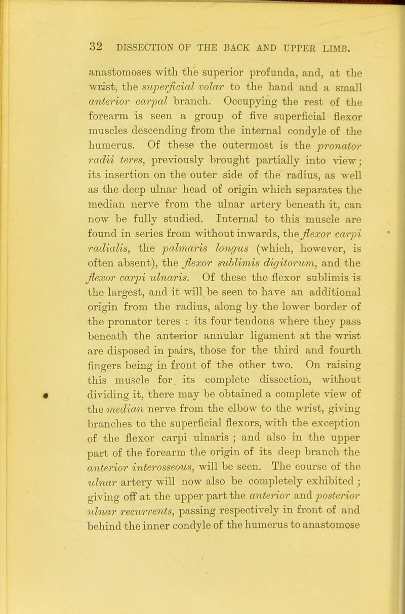 anastomoses with the superior profunda, and, at the wrist, the superficial volar to the hand and a small anterior caoyal branch. Occupying the rest of tlie forearm is seen a group of five superficial flexor muscles descending from the internal condyle of the humerus. Of these the outermost is the pronator radii teres, previously brought partially into view; its insertion on the outer side of the radius, as well as the deep ulnar head of origin which separates the median nerve from the ulnar artery beneath it, can now be fully studied. Internal to this muscle are found in series from without inwards, the flexor carpi radialis, the palmaris longus (which, however, is often absent), the flexor suhlimis digitoriom, and the flexor carjn ulnaris. Of these the flexor sublimis is the largest, and it will be seen to have an additional origin from the radius, along by the lower border of the pronator teres : its four tendons where they pass beneath the anterior annular ligament at the wrist are disposed in pairs, those for the third and fourth fingers being in front of the other two. On raising this muscle for. its complete dissection, without dividing it, there may be obtained a complete view of the median nerve from the elbow to the wrist, giving branches to the superficial flexors, with the exception of the flexor carpi ulnaris ; and also in the upper part of the forearm the origin of its deejD branch the anterior interosseous, will be seen. The course of the tdnar artery will now also be completely exhibited ; giving off at the upper part the anterior and j)osterior ulnar rectcrrents, passing respectively in front of and behind the inner condyle of the humerus to anastomose